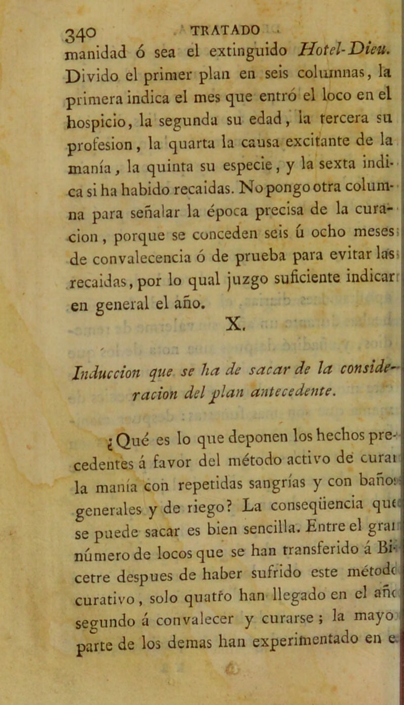 manidad ó sea el extinguido Hotel-Dieu. Divido el primer plan en seis columnas, la primera indica el mes que entro el loco en el hospicio, la segunda su edad, la tercera su profesión, la quarta la causa excitante de la manía, la quinta su especie, y la sexta indi- ca si ha habido recaídas. No pongo otra colum- na para señalar la época precisa de la cura- ción , porque se conceden seis u ocho meses de convalecencia ó de prueba para evitarlas recaídas, por lo qual juzgo suficiente indicar en general el año. X. Inducción que se ha de sacar de la conside- ración del j)lan antecedente. ¿ Qué es lo que deponen los hechos pre-! cedentes á favor del método activo de curai la manta con repetidas sangrías y con baños: generales y de riego? La conseqüencia quf se puede sacar es bien sencilla. Entre el giai número de locos que se han transiendo á Bi- cetre después de haber sufrido este métodc curativo, solo quatío han llegado en el añc segundo á convalecer y curarse ; la mayo parte de los demas han experimentado en e