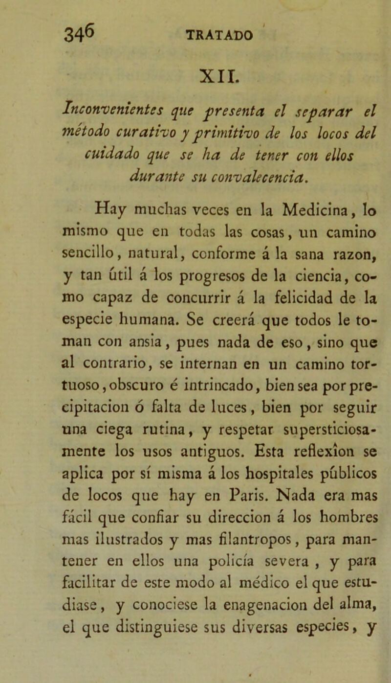 XII. Inconvenientes que presenta el separar el método curativo y primitivo de los locos del cuidado que se ha de tener con ellos durante su convalecencia. Hay muchas veces en la Medicina, lo mismo que en todas las cosas, un camino sencillo, natural, conforme á la sana razón, y tan útil á los progresos de la ciencia, co- mo capaz de concurrir á la felicidad de la especie humana. Se creerá que todos le to- man con ansia, pues nada de eso, sino que al contrario, se internan en un camino tor- tuoso, obscuro é intrincado, bien sea por pre- cipitación ó falta de luces, bien por seguir una ciega rutina, y respetar supersticiosa- mente los usos antiguos. Esta reflexión se aplica por sí misma á los hospitales públicos de locos que hay en Paris. Nada era mas fácil que confiar su dirección á los hombres mas ilustrados y mas filántropos, para man- tener en ellos una policía severa , y para facilitar de este modo al médico el que estu- diase , y conociese la enagenacion del alma, el que distinguiese sus diversas especies, y