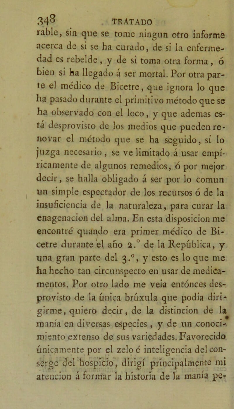 rabie, sin que se tome ningún otro informe acerca de si se ha curado, de si la enferme- dad es rebelde , y de si toma otra forma, 6 bien si ha llegado a ser mortal. Por otra par- te el médico de Bicetre, que ignora lo que ha pasado durante el primitivo método que se ha observado con el loco, y que ademas es- tá desprovisto de los medios que pueden re- novar el método que se ha seguido, si lo juzga necesario , se ve limitado á usar empí- ricamente de algunos remedios, ó por mejor decir, se halla obligado á ser por lo común un simple espectador de los recursos ó de la insuficiencia de la naturaleza, para curar la enagenacion del alma. En esta disposición me encontré quando era primer médico de Bi- cetre durante el año 2.° de la República, y una gran parte del 3.0, y esto es lo que me ha hecho tan circunspecto en usar de medica- mentos. Por otro lado me veia entonces des- provisto de la única brúxula que podia diri- girme, quiero decir, de la distinción de la manía en diversas especies, y de un conoci- miento extenso de sus variedades. Favorecido únicamente por el zeloé inteligencia del con- serje del hospicio, dirigí principalmente mi atención á formar la historia de la manía pe-