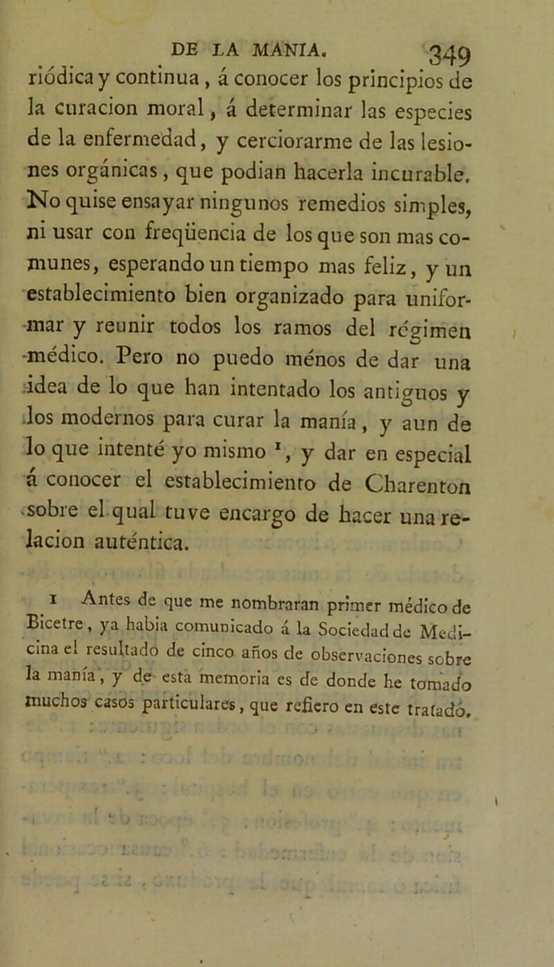 riódica y continua , á conocer los principios de la curación moral, á determinar las especies de la enfermedad, y cerciorarme de las lesio- nes orgánicas, que podían hacerla incurable. No quise ensayar ningunos remedios simples, ni usar con freqüencia de los que son mas co- munes, esperando un tiempo mas feliz, y un establecimiento bien organizado para unifor- mar y reunir todos los ramos del resumen médico. Pero no puedo menos de dar una idea de lo que han intentado los antiguos y los modernos para curar la manía, y aun de lo que intenté yo mismo *, y dar en especial á conocer el establecimiento de Charenton ■ sobre el qual tuve encargo de hacer una re- lación auténtica. 1 Antes de que me nombraran primer médico de Bicetre, ya habia comunicado á la Sociedad de Medi- cina el resultado de cinco años de observaciones sobre la manía, y de esta memoria es de donde he tomado muchos casos particulares, que refiero en este tratado. f . • )