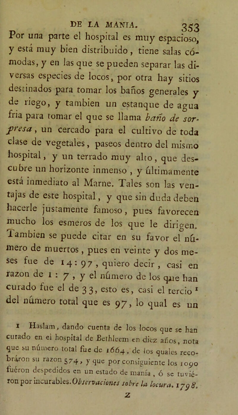 Por una parte el hospital es muy espacioso, y está muy bien distribuido, tiene salas có- modas, y en las que se pueden separar las di- versas especies de locos, por otra hay sitios destinados para tomar los baños generales y de riego, y también un estanque de agua fría para tomar el que se llama baño de sor- fresa } un cercado para el cultivo de toda clase de vegetales, paseos dentro del mismo hospital, y un terrado muy alto, que des- cubre un horizonte inmenso , y últimamente está inmediato al Marne. Tales son las ven- tajas de este hospital, y que sin duda deben hacerle justamente famoso, pues favorecen mucho los esmeros de los que le dirigen, 'lambien se puede citar en su favor el nú- mero de muertos, pues en veinte y dos me- ses fue de 14: 97 , quiero decir , casi en razón de 1 : y , y el número de los q¿je han curado fue el de 33, esto es, casi el tercio * del numero total que es 97» 1° qual es un i Haslam, dando cuenta de los locos que se han curado en e¡ hospital de Bethleem en diez anos, nota que su número total fue de ,664, de los quales reco- braron su razón 574, y que por consiguiente los toc,o fuéron despedidos en un estado de manía , ó se tuvié- ron por incurables. Observaciones sobre la locura. 1 y9 8.
