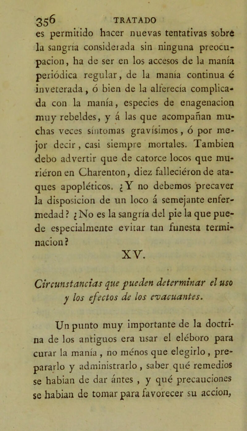 es permitido hacer nuevas tentativas sobre la sangría consideiada sin ninguna preocu- pación , ha de ser en los accesos de la manía periódica regular, de la mama continua é inveterada, ó bien de la alferecía complica- da con la manía, especies de enagenacion muy rebeldes, y á las que acompañan mu- chas veces síntomas gravísimos, ó por me- jor decir, casi siempre mortales. También debo advertir que de catorce locos que mu- rieron en Charenton, diez falleciéron de ata- ques apopléticos. ¿Y no debemos precaver la disposición de un loco á semejante enfer- medad ? ¿ No es la sangría del pie la que pue- de especialmente evitar tan funesta termi- nación ? XV. Circunstancias que pueden determinar el uso y los efectos de los evacuantes. Un punto muy importante de la doctri- na de los antiguos era usar el eléboro para curar la manía , no menos que elegirlo, pre- pararlo y administrarlo , saber qué remedios se habían de dar ántes , y qué precauciones se habian de tomar para favorecer su acción,