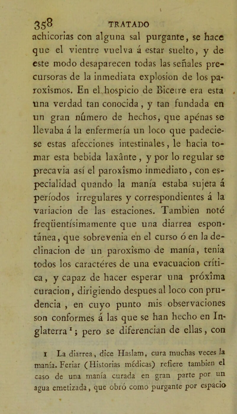 I 358 TRATADO achicorias con alguna sal purgante, se hace que el vientre vuelva á estar suelto, y de este modo desaparecen todas las señales pre- cursoras de la inmediata explosión de los pa- roxismos. En el hospicio de Bicetre era esta . una verdad tan conocida , y tan fundada en un gran numero de hechos, que apenas se llevaba á la enfermería un loco que padecie- se estas afecciones intestinales, le hacia to- mar esta bebida laxante , y por lo regular se precavia así el paroxismo inmediato, con es- pecialidad quando la manía estaba sujeta á períodos irregulares y correspondientes á la variación de las estaciones. También noté freqiientísimamente que una diarrea espon- tánea, que sobrevenía en el curso ó en la de- clinación de un paroxismo de manía, tenia todos los caracteres de una evacuación críti- ca, y capaz de hacer esperar una próxima curación, dirigiendo después al loco con pru- dencia , en cuyo punto mis observaciones son conformes á las que se han hecho en In- glaterra 1; pero se diferencian de ellas, con 1 La diarrea, dice Haslam, cura muchas veces la manía. Feriar (Historias médicas) refiere también el caso de una manía curada en gran parte por un agua emetizada , que obló como purgante por espacio