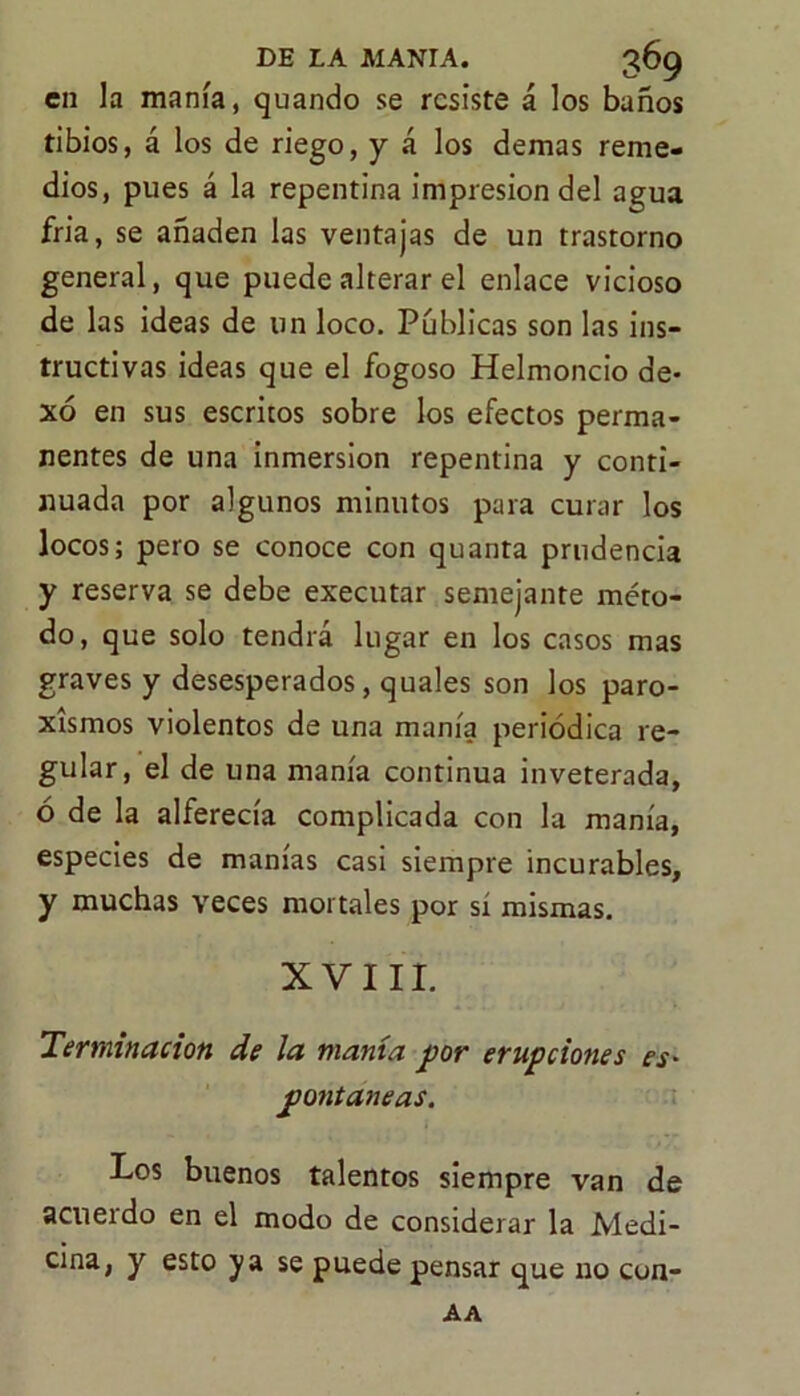 en la manía, quando se resiste á los baños tibios, á los de riego, y á los demas reme- dios, pues á la repentina impresión del agua fria, se añaden las ventajas de un trastorno general, que puede alterar el enlace vicioso de las ideas de un loco. Públicas son las ins- tructivas ideas que el fogoso Helmoncio de- xó en sus escritos sobre los efectos perma- nentes de una inmersión repentina y conti- nuada por algunos minutos para curar los locos; pero se conoce con quanta prudencia y reserva se debe executar semejante méto- do, que solo tendrá lugar en los casos mas graves y desesperados, quales son los paro- xismos violentos de una manía periódica re- gular, el de una manía continua inveterada, ó de la alferecía complicada con la manía, especies de manías casi siempre incurables, y muchas veces mortales por si mismas. XVIII. Terminación de la manta por erupciones es- pontaneas. Los buenos talentos siempre van de acueido en el modo de considerar la Medi- rán» y esto ya se puede pensar que no con- AA