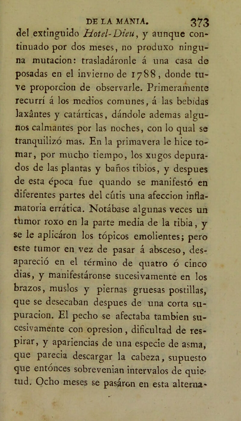 del extinguido Hotel-Dieu, y aunque con- tinuado por dos meses, no produxo ningu- na mutación: trasladáronle á una casa de posadas en el invierno de 1788, donde tu- ve proporción de observarle. Primeramente recurrí á los medios comunes, á las bebidas laxantes y catárticas, dándole ademas algu- nos calmantes por las noches, con lo qual se tranquilizó mas. En la primavera le hice to- mar, por mucho tiempo, los xugos depura- dos de las plantas y baños tibios, y después de esta época fue quando se manifestó en diferentes partes del cutis una afección infla- matoria errática. Notábase algunas veces un tbmor roxo en la parte media de la tibia, y se le aplicáron los tópicos emolientes; pero este tumor en vez de pasar á absceso, des- apareció en el término de quatro ó cinco dias, y manifestáronse sucesivamente en los brazos, muslos y piernas gruesas postillas, que se desecaban después de una corta su- puración. El pecho se afectaba también su- cesivamente con opresión , dificultad de res- pirar, y apariencias de una especie de asma, que parecia descargar la cabeza, supuesto que entonces sobrevenian intervalos de quie- tud. Ocho meses se pasaron en esta alterna-