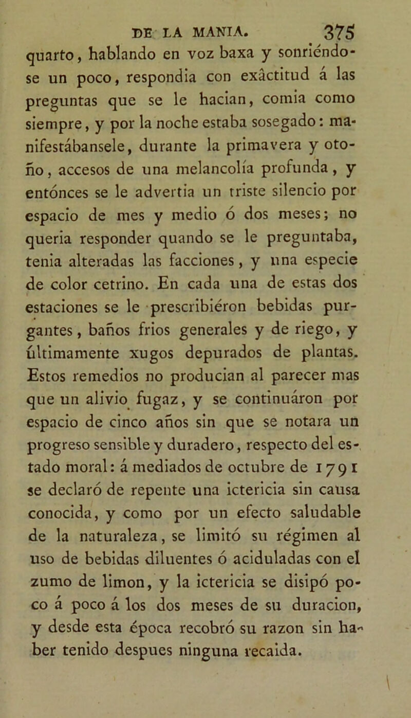 quarto, hablando en voz baxa y sonriendo* se un poco, respondía con exactitud á las preguntas que se le hacían, comia como siempre, y por la noche estaba sosegado: ma- nifestábansele, durante la primavera y oto- ño, accesos de una melancolía profunda, y entonces se le advertía un triste silencio por espacio de mes y medio ó dos meses; no quería responder quando se le preguntaba, tenia alteradas las facciones, y una especie de color cetrino. En cada una de estas dos estaciones se le prescribieron bebidas pur- gantes, baños frios generales y de riego, y últimamente xugos depurados de plantas. Estos remedios no producían al parecer mas que un alivio fugaz, y se continuaron por espacio de cinco años sin que se notara un progreso sensible y duradero, respecto del es- tado moral: á mediados de octubre de 1791 se declaró de repente una ictericia sin causa conocida, y como por un efecto saludable de la naturaleza, se limitó su régimen al uso de bebidas diluentes ó aciduladas con el zumo de limón, y la ictericia se disipó po- co á poco á los dos meses de su duración, y desde esta época recobró su razón sin ha-’ ber tenido después ninguna recaida.