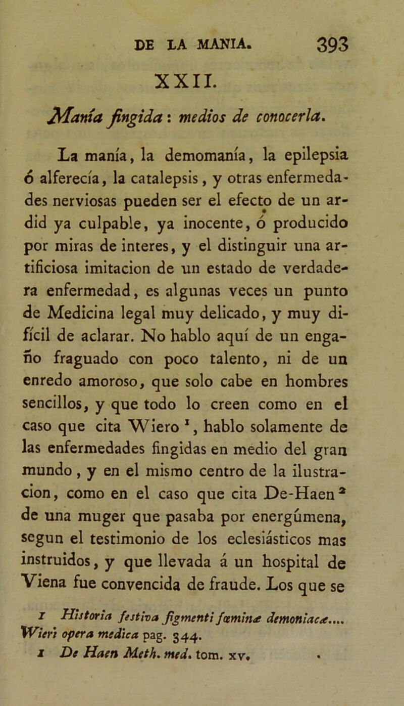 XXII. Manía fingida : medios de conocerla. La manía, la demomanía, la epilepsia ó alferecía, la catalepsis, y otras enfermeda- des nerviosas pueden ser el efecto de un ar- did ya culpable, ya inocente, ó producido por miras de interes, y el distinguir una ar- tificiosa imitación de un estado de verdade- ra enfermedad, es algunas veces un punto de Medicina legal muy delicado, y muy di- fícil de aclarar. No hablo aquí de un enga- ño fraguado con poco talento, ni de un enredo amoroso, que solo cabe en hombres sencillos, y que todo lo creen como en el caso que cita Wiero 1, hablo solamente de las enfermedades fingidas en medio del gran mundo, y en el mismo centro de la ilustra- ción, como en el caso que cita De-Haen2 de una muger que pasaba por energümena, según el testimonio de los eclesiásticos mas instruidos, y que llevada á un hospital de Viena fue convencida de fraude. Los que se i Historia festiva figmcnti/cernina demoniaca.... Wieñ opera medica pag. 344. 1 De Haen Aleth. tned. tona. xv. •