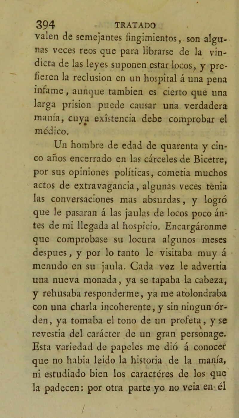 valen de semejantes fingimientos, son algu- nas veces reos que para librarse de la vin- dicta de las leyes suponen estar locos , y pre- fieren la reclusión en un hospital á una pena infame, aunque también es cierto que una larga prisión puede causar una verdadera manía, cuya existencia debe comprobar el médico. Un hombre de edad de quarenta y cin- co años encerrado en las cárceles de Bicetre, por sus opiniones políticas, cometía muchos actos de extravagancia, algunas veces tenia las conversaciones mas absurdas, y logró que le pasaran á las jaulas de locos poco an- tes de mi llegada al hospicio. Encargáronme que comprobase su locura algunos meses después, y por lo tanto le visitaba muy á menudo en su jaula. Cada vez le advertia una nueva monada, ya se tapaba la cabeza, y rehusaba responderme, ya me atolondraba con una charla incoherente, y sin ningún or- den, ya tomaba el tono de un profeta, y se revestia del carácter de un gran personage. Esta variedad de papeles me dió á conocer que no habia leido la historia de la manía, ni estudiado bien los caracteres de los que la padecen: por otra parte yo no veia en él