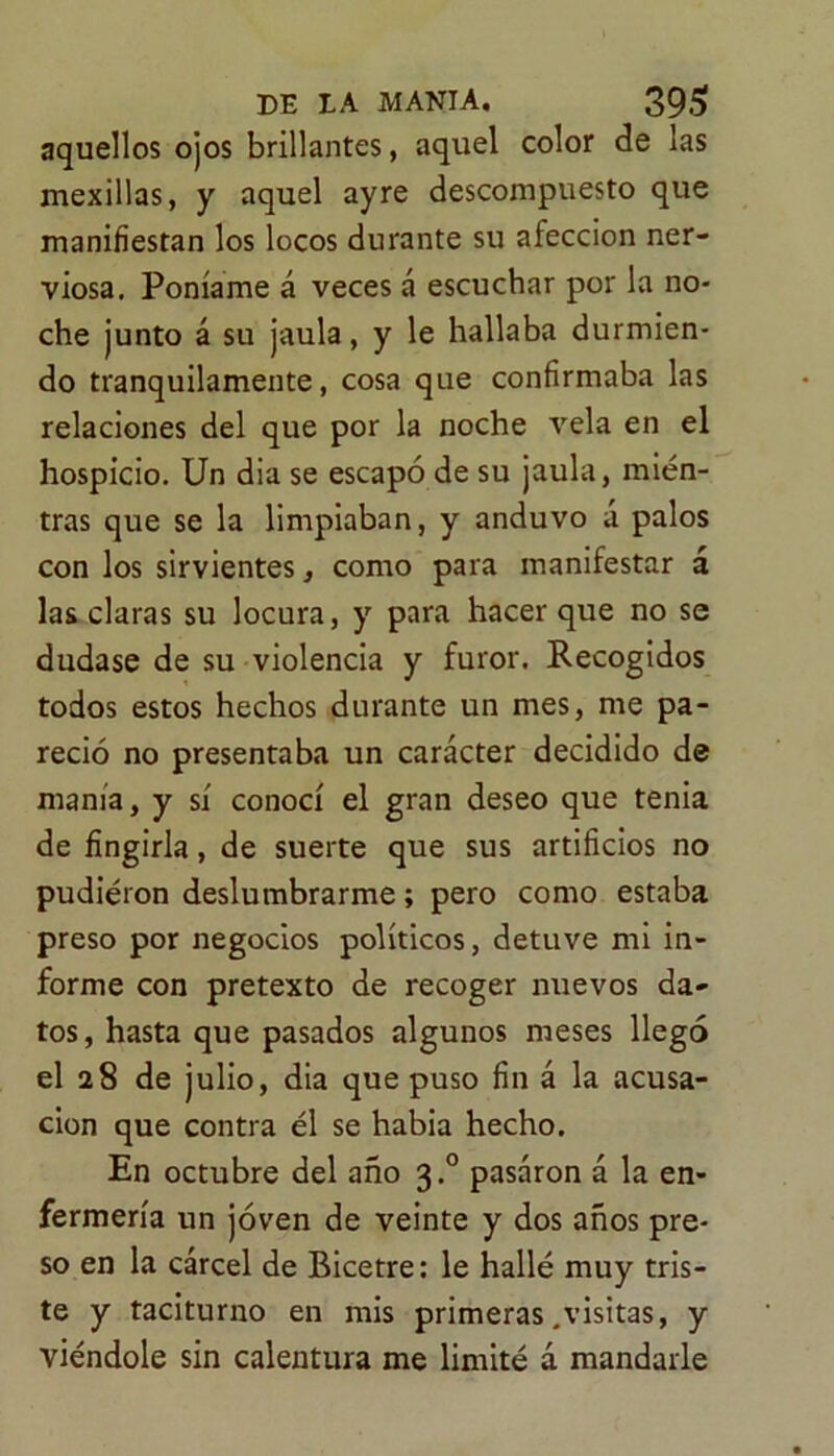 aquellos ojos brillantes, aquel color de las mexillas, y aquel ayre descompuesto que manifiestan los locos durante su afección ner- viosa. Poníame á veces á escuchar por la no- che junto á su jaula, y le hallaba durmien- do tranquilamente, cosa que confirmaba las relaciones del que por la noche vela en el hospicio. Un dia se escapó de su jaula, mien- tras que se la limpiaban, y anduvo á palos con los sirvientes, como para manifestar á las claras su locura, y para hacer que no se dudase de su violencia y furor. Recogidos todos estos hechos durante un mes, me pa- reció no presentaba un carácter decidido de manía, y sí conocí el gran deseo que tenia de fingirla, de suerte que sus artificios no pudieron deslumbrarme; pero como estaba preso por negocios políticos, detuve mi in- forme con pretexto de recoger nuevos da- tos, hasta que pasados algunos meses llegó el 28 de julio, dia que puso fin á la acusa- ción que contra él se habia hecho. En octubre del año 3.0 pasaron á la en- fermería un joven de veinte y dos años pre- so en la cárcel de Bicetre: le hallé muy tris- te y taciturno en mis primeras .visitas, y viéndole sin calentura me limité á mandarle