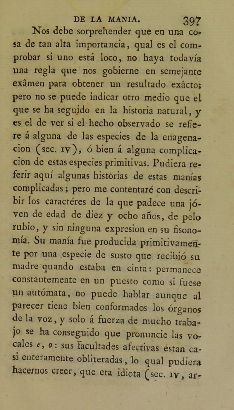 Nos debe sorprehender que en una co- sa de tan alta importancia, qual es el com- probar si uno está loco, no haya todavía una regla que nos gobierne en semejante examen para obtener un resultado exacto; pero no se puede indicar otro medio que el que se ha segujdo en la historia natural, y es el de ver si el hecho observado se refie- re á alguna de las especies de la enagena- cion (sec. iv), o bien a alguna complica- ción de estas especies primitivas. Pudiera re- ferir aquí algunas historias de estas manías complicadas; pero me contentaré con descri- bir los caracteres de la que padece una jo- ven de edad de diez y ocho años, de pelo rubio, y sin ninguna expresión en su fisono- mía. Su mama fue producida primitivamen- te por una especie de susto que recibió su madre quando estaba en cinta: permanece constantemente en un puesto como si fuese un autómata, no puede hablar aunque al parecer tiene bien conformados los órganos de la voz, y solo á fuerza de mucho traba- jo se ha conseguido que pronuncie las vo- cales e, o: sus facultades afectivas están ca- si enteramente obliteradas, lo qual pudiera hacernos creer, que era idiota £sec. íy, ar*