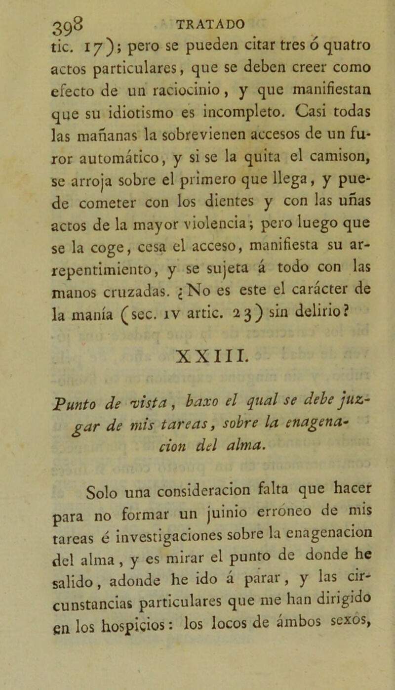 tic. 17); pero se pueden citar tres ó quatro actos particulares, que se deben creer como efecto de un raciocinio, y que manifiestan que su idiotismo es incompleto. Casi todas las mañanas la sobrevienen accesos de un fu- ror automático, y si se la quita el camisón, se arroja sobre el primero que llega, y pue- de cometer con los dientes y con las uñas actos de la mayor violencia; pero luego que se la coge, cesa el acceso, manifiesta su ar- repentimiento, y se sujeta á todo con las manos cruzadas. ¿No es este el carácter de la manía (sec. ív artic. 23) sin delirio? XXIII. Punto de 'visteis baxo el jual se debe juz- gar de mis tareas, sobre la enagena- cion del alma. Solo una consideración falta que hacer para no formar un juinio erróneo de mis tareas é investigaciones sobre la enagenacion del alma, y es mirar el punto de donde he salido, adonde he ido á parar, y las cir- cunstancias particulares que me han dirigido en los hospicios: los locos de ambos sexos,