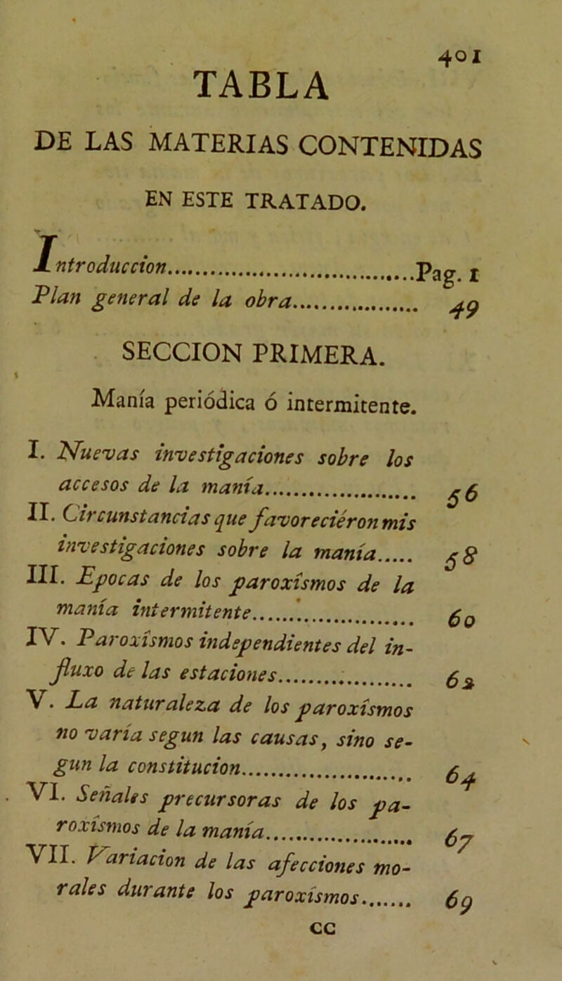 4oi TABLA DE LAS MATERIAS CONTENIDAS EN ESTE TRATADO. Introducción pag t Plan general de la obra ^ SECCION PRIMERA. Manía periódica ó intermitente. I. Nuevas investigaciones sobre los accesos de la manía II. Circunstancias que favoreciéronmis investigaciones sobre la manía III. Epocas de los paroxismos de la manía intermitente IV. Paroxismos independientes del in- fuxo délas estaciones V. La naturaleza de los paroxismos no varía según las causas, sino se- gún la constitución VI. Señales precursoras de los pa- roxismos de la manía VII. Nariacion de las afecciones mo- rales durante los paroxismos 5^ 60 62 64 67 69 cc