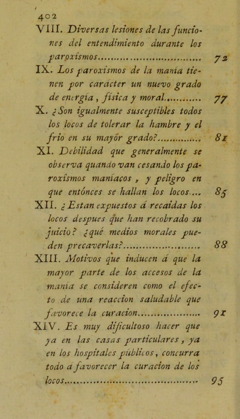 40 2 VIII. Diversas lesiones de las funcio- ves del entendimiento durante los paroxismos IX. Los paroxismos de la manta tie- nen por carácter un nuevo grado de ein rgia , física y moral y y X. ¿Son igualmente susceptibles todos los locos de tolerar la hambre y el frió en su mayor grado? 8z XI. Debilidad que generalmente se observa quando van cesando los pa- roxismos maníacos , y peligro en que entonces se hallan los locos.... 8$ XII. ¿ Están expuestos á recaídas los locos después que han recobrado su juicio? ¿qué medios morales pue- den precaverlas? 88 XIII. Motivos que inducen a que la mayor parte de los accesos de la mama se consideren como el efec- to de tina reacción saludable que favorece la curación gz XIV. Es muy dificultoso hacer que ya en las casas particulares, ya en los hospitales públicos, concurra todo a favorecer la curación de los locos 9$