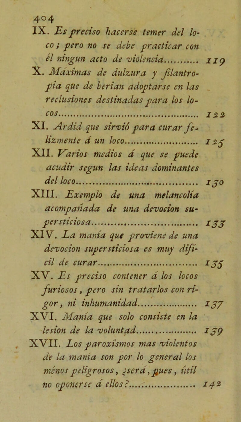 4°4 IX. Es preciso hacerse temer del lo- co ; pero no se debe practicar con él ningún acto de 'violencia iiy X. Máximas de dulzura y filantro- pía que de herían adoptarse en las reclusiones destinadas para los lo- cos 122 XI. Ardid que sirvió para curar fe- lizmente á un loco 12$ XII. Varios medios á que se puede acudir según las ideas dominantes del loco i jo XIII. Exemplo de una melancolía acompañada de una devoción su- persticiosa IJJ XIV. La manía que proviene de una devoción supersticiosa es muy difí- cil de curar ij$ XV. Es preciso contener a los locos furiosos, pero sin tratarlos con ri- gor , ni inhumanidad JJ7 XVI. Manía que solo consiste en la lesión de la voluntad ijp XVII. Los paroxismos mas violentos de la mama son por lo general los menos peligrosos, ¿sera, pues, útil no oponerse á ellosi 142