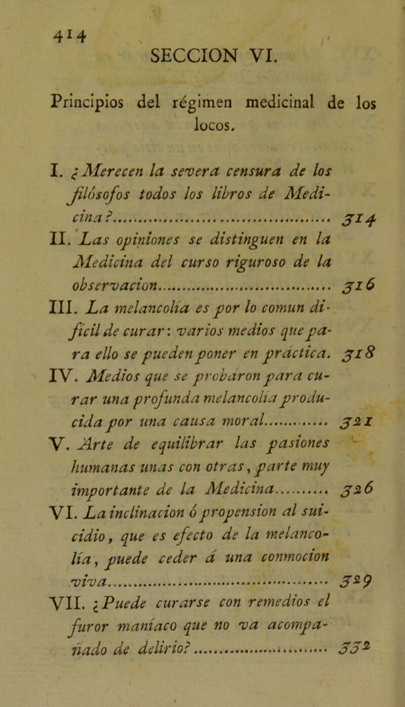 SECCION VI. Principios del régimen medicinal de los locos. I. ¿Merecen la severa censura de los Jilósofos todos los libros de Medi- cina? 314 II. Las opiniones se distinguen en la Medicina del curso riguroso de la observación 316 III. La melancolía es por lo común di- fícil de curar: varios medios que pa- ra ello se pueden poner en practica. 318 IV. Medios que se probaron para cu- rar una profunda melancolía produ- cida por una causa moral 32.1 V. Arte de equilibrar las pasiones humanas unas con otras, parte muy importante de la Ale diana 32 6 VI. La inclinación 6propensión al sui- cidio, que es efecto de la melanco- lía , puede ceder á una conmoción viva 5*9 VII. ¿Puede curarse con remedios el furor maníaco que no va acompa- ñado de delirio? 55^