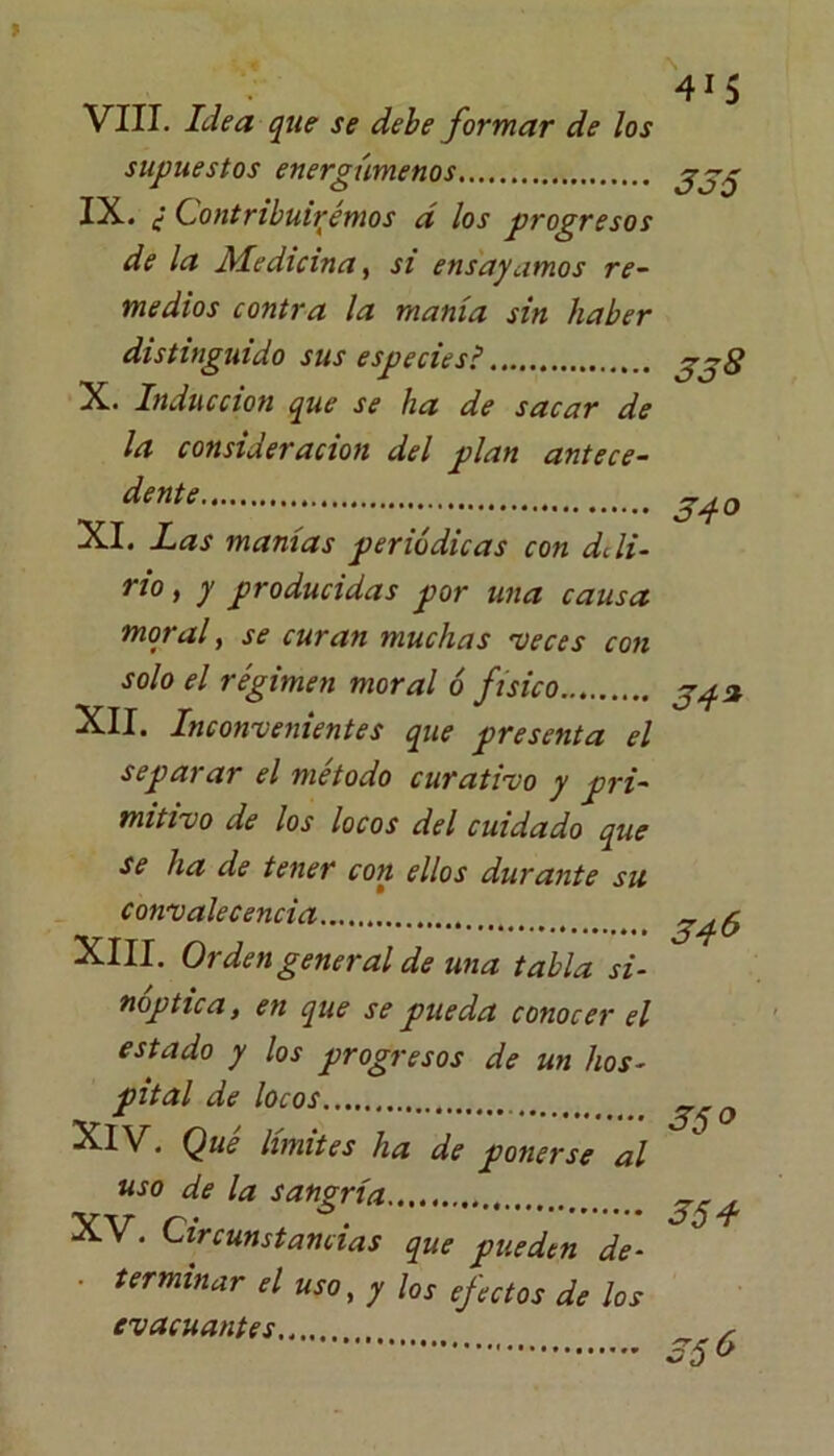 VIII. Idea que se debe formar de los supuestos energúmenos IX. ¿ Contribuiremos d los progresos de la Medicina, si ensayamos re- medios contra la manía sin haber distinguido sus especiesi X. Inducción que se ha de sacar de la consideración del plan antece- dente XI. Las manías periódicas con deli- rio , y producidas por una causa moral, se curan muchas -veces con solo el régimen moral ó físico XII. Inconvenientes que presenta el separar el método curativo y pri- mitivo de los locos del cuidado que se ha de tener con ellos durante su convalecencia XIII. Orden general de una tabla si- nóptica, en que se pueda conocer el estado y los progresos de un hos- pital de locos XIV. Que limites ha de ponerse al uso de la sangría XV. Circunstancias que pueden de- • terminar el uso, y los efectos de los evacuantes 415 355 358 34° 54* 34 6 350 354 556