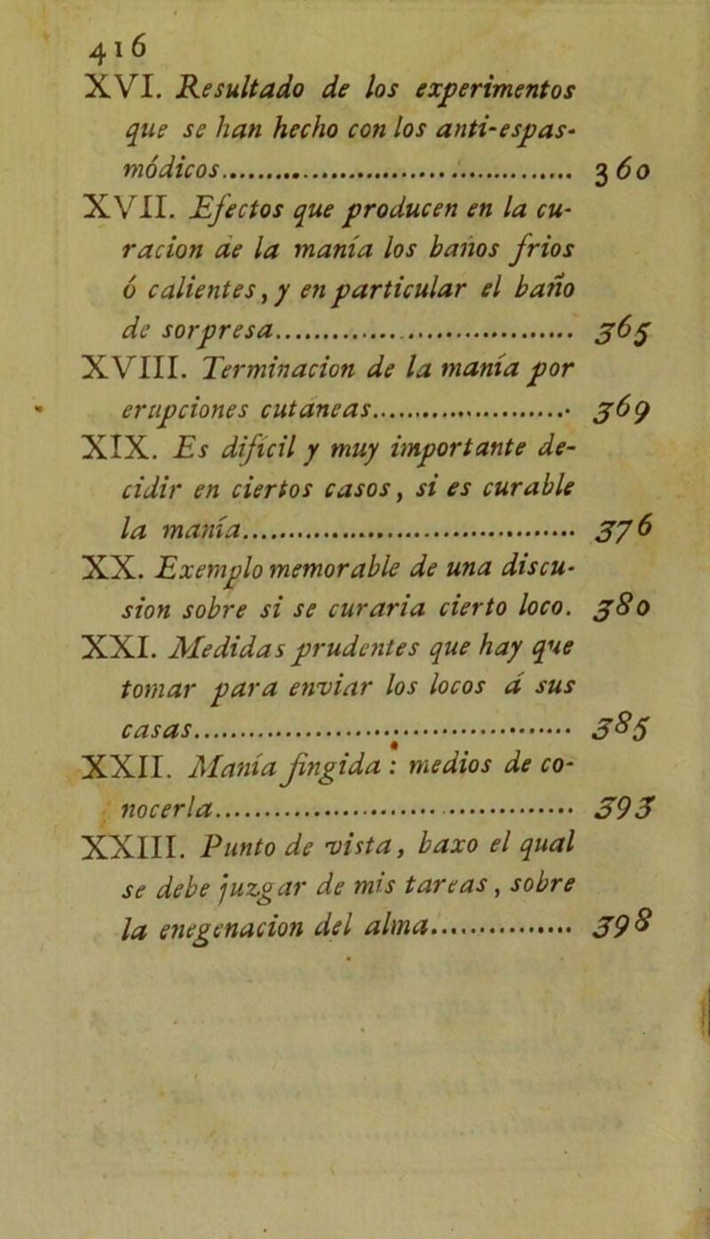 XVI. Resultado de los experimentos que se han hecho con los anti-espas- módicos 3 6 o XVII. Efectos que producen en la cu- ración ae la manía los baños fríos ó calientes, y en particular el bario de sorpresa 363 XVIII. Terminación de la manía por erupciones cutáneas • 369 XIX. Es difícil y muy importante de- cidir en ciertos casos, si es curable la manía 3y6 XX. Exemplo memorable de una discu- sión sobre si se curaría cierto loco. 380 XXI. Medidas prudentes que hay que tomar para enviar los locos d sus casas 3°S XXII. Manía fingida : medios de co- nocerla 393 XXIII. Punto de vista, baxo el qual se debe juzgar de mis tareas, sobre la, enegenacion del alma 39 &