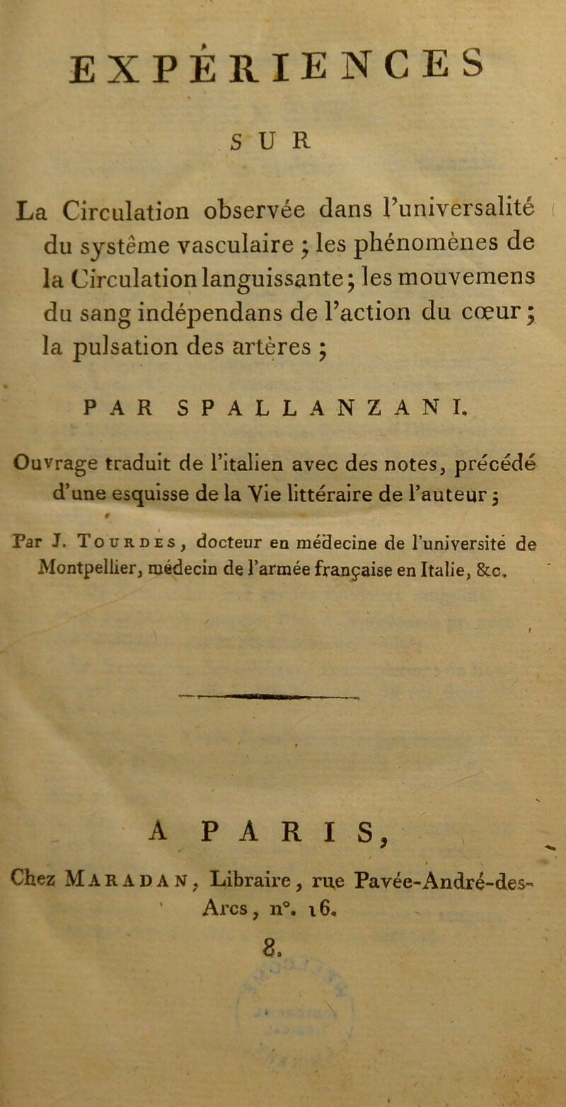 EXPÉRIENCES SUR La Circulation observée dans Puniversalite du système vasculaire ; les phénomènes de la Circulation languissante; lesmouvemens du sang indépendans de l’action du coeur ; la pulsation des artères ; PAR SPALLANZANI. Ouvrage traduit de l’italien avec des notes, precède d’ime esquisse de la Vie littéraire de l’auteur $ # Par J. Tou rdes, docteur en médecine de l’université de Montpellier, ruédecin de l’armée franpaise en Italie, &c. A PARIS, Chez Maradan, Libraire, rue Pavée-André-des- Arcs, n°. 16.