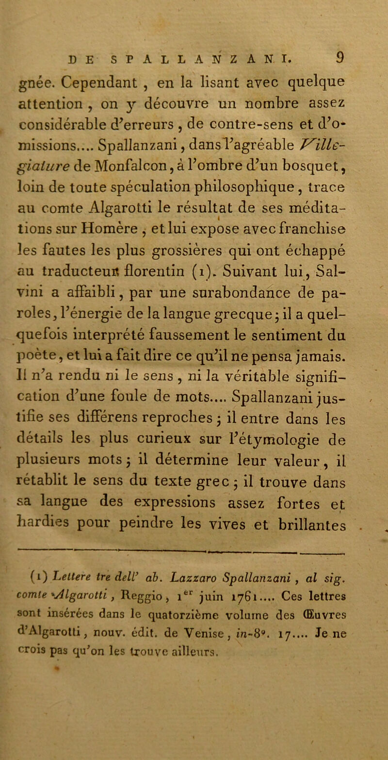 gnée. Cependant , en la lisant avec quelque attention , on y découvre un nombre assez considérable d’erreurs , de contre-sens et d?o* missions.... Spallanzani, dansPagréable giaiure de Monfalcon, à bombre d’un bosquet, loin de toute spéculation pbilosophique , trace au comte Algarotti le résultat de ses médita- tions sur Homère , et lui expose avec franchise les fautes les plus grossières qui ont échappé au traducteufl florentin (1). Suivant lui, Sal- vini a afFaibli, par une surabondance de pa- roles , bénergie de la langue grecque ; il a quel- quefois interprété faussement le sentiment du poète, et lui a fait dire ce quJil ne pensa jamais. II n’a rendu ni le sens , ni la véritable signifi- cation d’une fonie de mots.... Spallanzani jus- tifie ses différens reprocbes j il entre dans les détails les plus curieux sur bétymologie de plusieurs mots ; il détermine leur valeur, il rétablit le sens du texte grec ; il trouve dans sa langue des expressions assez fortes et hardies pour peindre les vives et brillantes . (1) Lettere tre dell’ ab. Lazzaro Spallanzani , al sìg. comte 'Algarotti, Reggio, ier juin 1761.... Ces lettres sont insérées dans le quatorzième volume des (Euvres d’Algarotti, nouv. édit. de Venise, in-8*. 17.... Je ne croia pas qu'on les ixouve ailleurs.