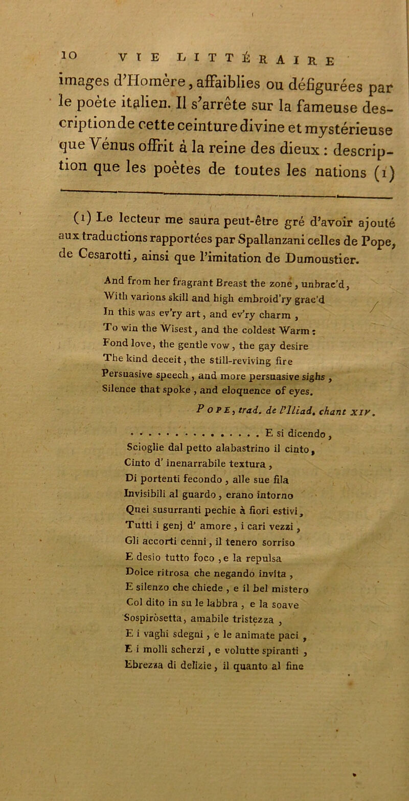 images d’Homère, affaiblies ou défigurées par le poète itplien. Il sbarre te sur la fameuse des- cription de rette ceinture divine et mystérieuse que Venus offrit à la reine des dieux : descrip- tion que les poètes de toutes les nations (1) 0) Le lecteur me saura peut-ètre gré d’avoir ajouté aux traductions rapportées par Spallanzani celles de Pope, de Cesarotti, ainsi que l’imitation de Dumoustier. And from her fragrant Breast thè zone , unbrae’d, With varions skill and high embroid’ry grac’d In this was ev’ry art, and ev’ry charm , To win thè Wisest, and thè coldest Warm : Fondlove, thè gentle vow, thè gay desire The kind deceit, thè still-reviving fìre Persuasive speech , and more persuasive sighs , Silence that spoke , and eloquence of eyes. Pope, trad. de Pillai, chant xir. E si dicendo, Scioglie dal petto alabastrino il cinto, Cinto d’inenarrabile textura , Di portenti fecondo , alle sue fila Invisibili al guardo , erano intorno Quei susurranti pechie à fiori estivi. Tutti i genj d’ amore , i cari vezzi , Gli accorti cenni, il tenero sorriso E desio tutto foco ,e la repulsa Dolce ritrosa che negando invita , E silenzo che chiede , e il bel mistero Col dito in su le labbra , e la soave Sospiròsetta, amabile tristezza , E i vaghi sdegni, e le animate paci , E i molli scherzi t e volutte spiranti , Ebrezza di delizie, il quanto al fine
