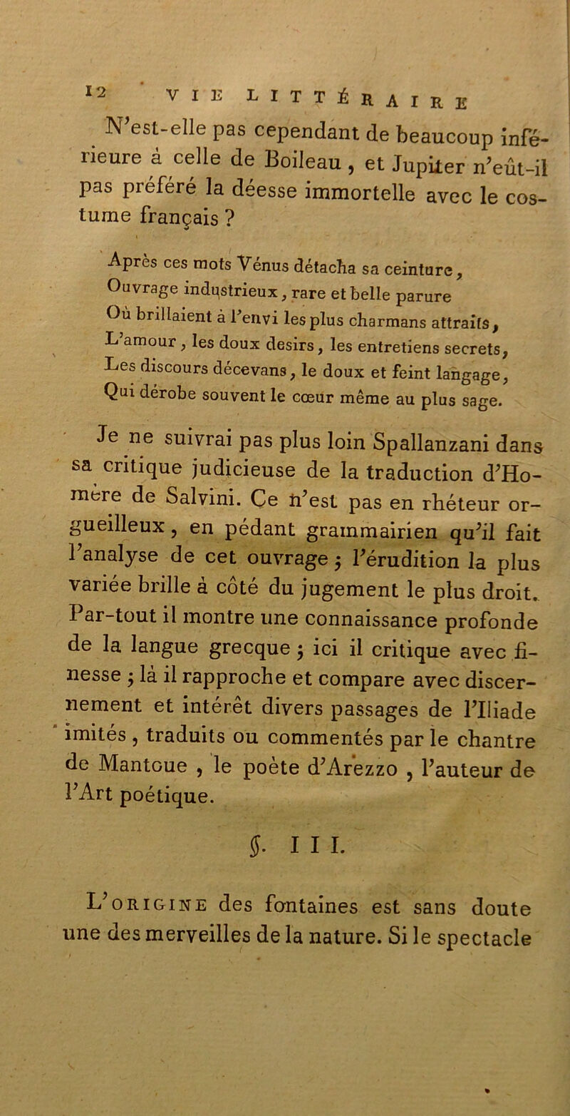 N est-elle pas cependant de beaucoup infé- rieure à celle de Boileau , et Jupiier n’eùt-il pas préféré la déesse immortelle avec le cos- lume francais ? Aprcs ces mots Vénus détacha sa ceinture, Ouvrage indqstrieux, rare et belle parure Ou bnllaient à Telivi les plus charmans attraifs, L amour, les doux desirs, les entretiens secrets, Les discours décevans, le doux et feint langage, Qui dérobe souvent le coeur mème au plus sage. Je ne suivrai pas plus loin Spallanzani dans sa critique judicieuse de la traduction d’Ho- mère de Salvini. Ce n’est pas en rhéteur or- gueilleux, en pédant grammairien qu’il fait Fanalyse de cet ouvrage 5 Térudition la plus variée brille à coté du jugement le plus droit. Par-tout il montre line connaissance profonde de la langue grecque $ ici il critique avec fi- nesse 5 là il rapproche et compare avec discer- nement et intérèt divers passages de Plliade imités , traduits ou commentés par le chantre de Mantoue , le poète d; Arezzo , Pauteur de PArt poétique. 5- in. L’origine des fontaines est sans doute une des merveilles de la nature. Si le spectacle