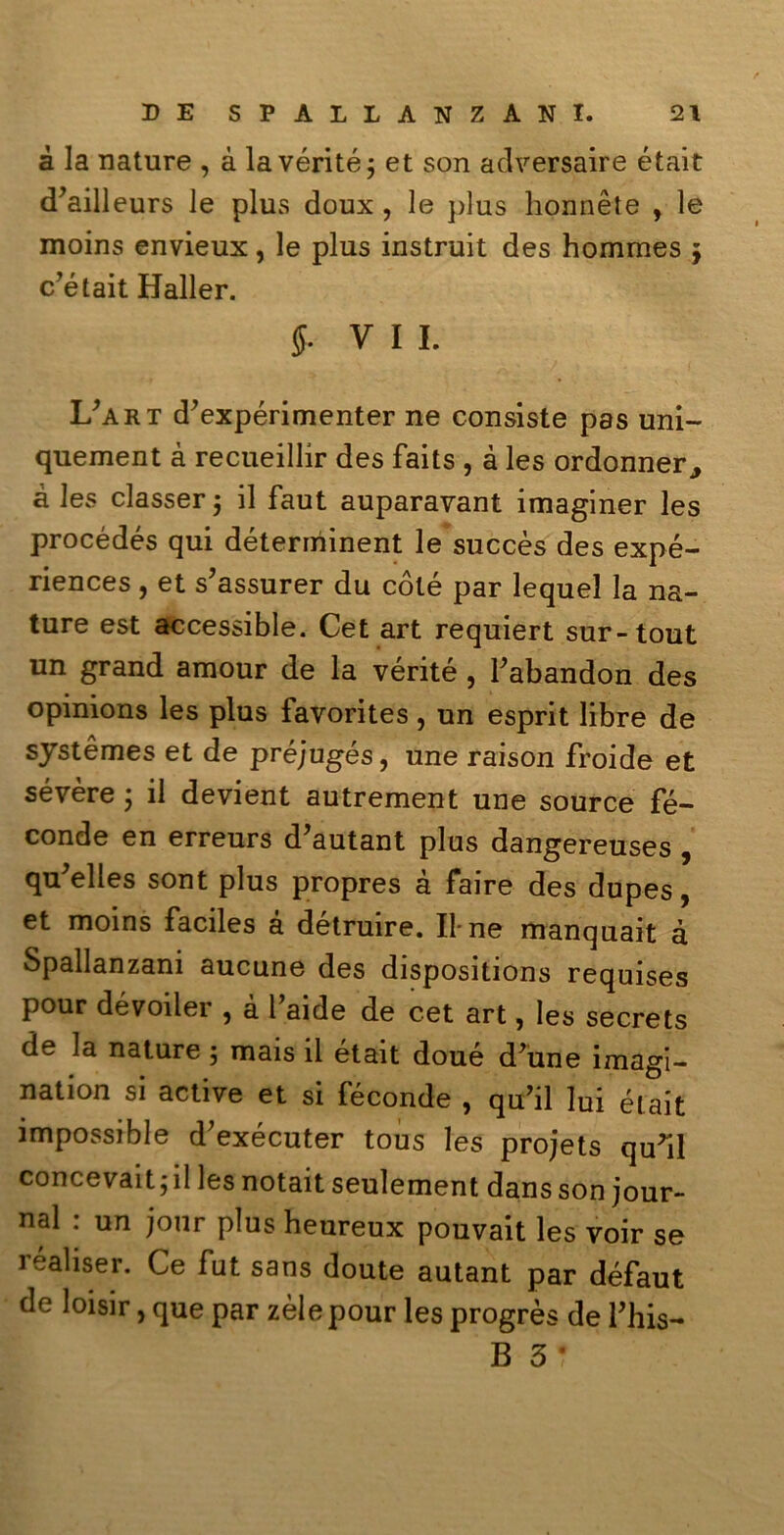 à la nature , à lavérité; et son adversaire était d’ailleurs Je plus doux , le plus honnète , le moins envieux, le plus instruit des hommes j c’était Haller. 5- vii. L’art d’expérimenter ne consiste pas uni- quement à recueillir des faits , à les ordonner3 à les classer j il faut auparavant imaginer les procédés qui déterminent le succès des expé- riences , et s’assurer du coté par lequel la na- ture est accessible. Cet art requiert sur-tout un grand amour de la vérité, Fabandon des opinions les plus favorites, un esprit libre de systèmes et de préjugés, une raison froide et sévère ; il devient autrement une source fé- conde en erreurs d’autant plus dangereuses , qu'elles sont plus propres à faire des dupes, et moins faciles à detruire. Il-ne manquait à Spallanzani aucune des dispositions requises pour dévoiler , à Faide de cet art, les secrets de la nature 5 mais il était doué d’une imagi- nation si active et si feconde , quFil lui était impossible d’exécuter tous les projets quril concevait5 il les notait seulement dans son jour- nal : un jour plus heureux pouvait les voir se réaliser. Ce fut sans doute autant par défaut de loisir, que par zèlepour les progrès de Fhis- B 3 ‘