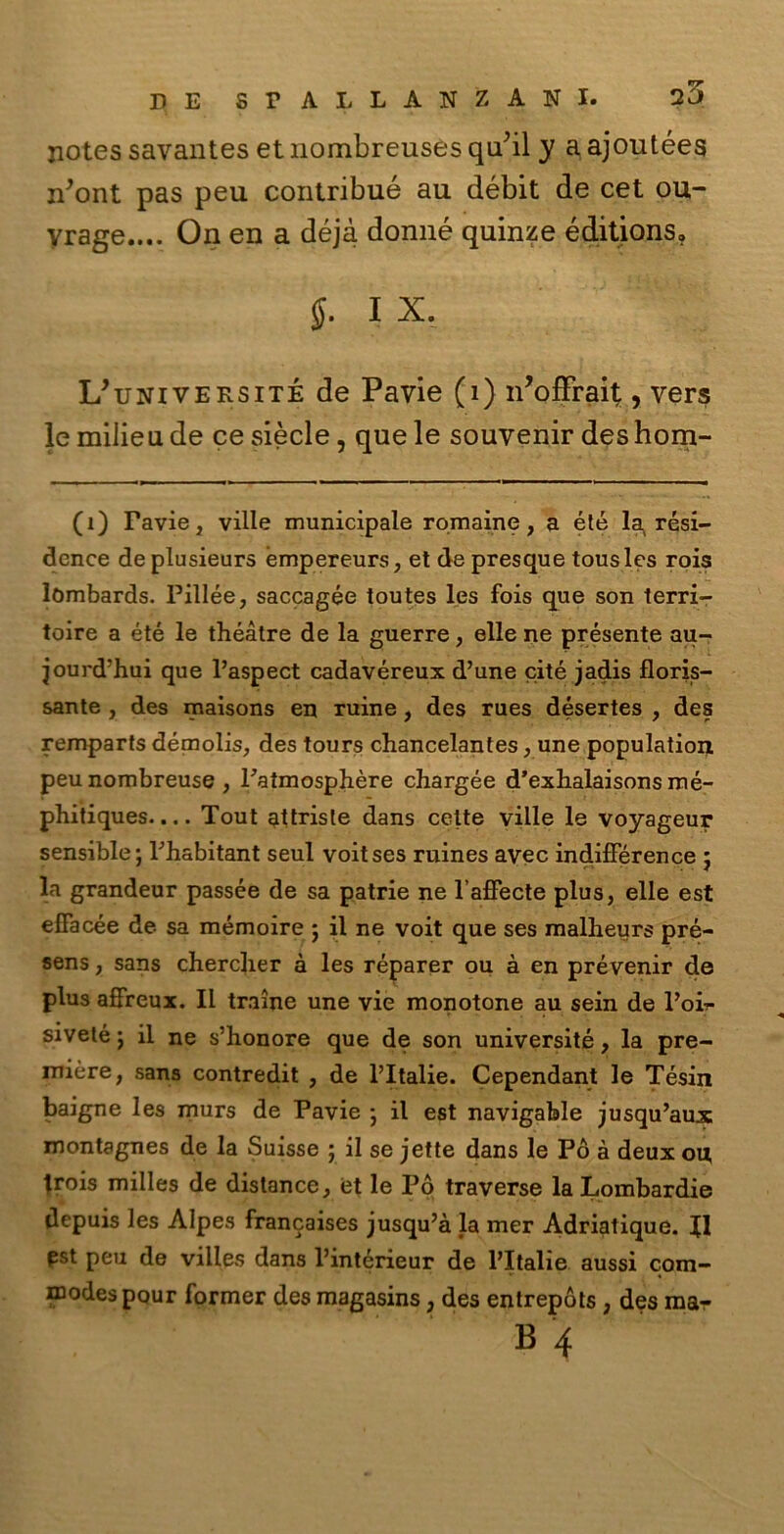notes savantes et nombreuses qu’il y a ajoutées n’ont pas peu contribué au débit de cet ou- yrage.... On en a déjà donne quinze éditions» $. I X. L/université de Pavie (i) n’offrait, vers le milieu de ce siede, que le souvenir des hom- (1) Favie, ville municipale romaine, a été la resi- dence deplusieurs émpereurs, et de presque tousles rois lòmbards. Fillée, saccagée toutes les fois que son terri- toire a été le théàtre de la guerre, elle ne présente au- jourd’hui que l’aspect cadavéreux d’une cité jadis floris- sante , des maisons en ruine, des rues désertes , des remparfs démolis, des tours chancelantes, une population peu nombreuse , Fatmosphère chargée d’exhalaisons mé- phitiques.... Tout attriste dans celte ville le voyageur sensible; Fhabitant seul voitses ruines avec indifférence ; la grandeur passée de sa patrie ne l’affecte plus, elle est eflacée de sa mémoire ; il ne voit que ses malheurs pré- sens, sans cherclier à les réparer ou à en prévenir de plus affreux. Il traine une vie monotone au sein de Poi?- siveté ; il ne s’honore que de son università, la pre- mière, sana contredit , de l’Italie. Cependant le Tésin baigne les murs de Pavie -, il est navigable jusqu’aux montagnes de la Suisse ■ il se jette dans le Pò à deux ou, trois milles de distance, et le Pò traverse la Lombardie depuis les Alpes francaises jusqu’à la mer Adriatique. Il pst peu de villes dans Fintérieur de l’Italie aussi com- modespour former des magasins, des entrepòts , des ma-