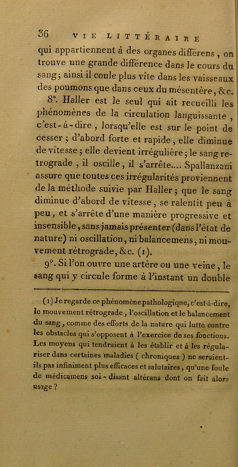 qui appartiennent à des organes difFérens , on trouve une grande difFérence dans le cours du sangj ainsi il coule plus vite dans les vaisseaux des poumons que dans ceux du mésentère, &c. 8°. Haller est le seul qui ait recueilli les phenomenes de la circulation Janguissante , c est-à-dire , lorsqu’elle est sur le point de cessero d'abord Forte et rapide, elle diminue de vitesse j elle devient irregubere j le sang re- trograde , il oscille, il s’arrete.... Spallanzani assure que toutes ces irrégularités proviennent de la méthode suivie par Haller j que le sang diminue d^abord de vitesse, se ralenlit peu à peu, et s’arréte d’une manière progressive et insensible, sans jamais présenter (dans Fétat de nature) ni oscillation, ni balancemens, ni mou- vement rétrograde, &c. (i). 9°. Si Fon ouvre une artère ou une veine, le sang qui y circule Forme à Finstant un doublé (i) Je regarde ce phénomènepathologiqne, c'est-à-dire, le mouvement rétrograde , l’oscillation et le balancement du sang, cornine des efforts de la nature qui lutte contre les obstacles qui s’opposent à l’exercice de ses fonctions. Les moyens qui tendraient à les établir et à les régula- riser dans certaines maladies ( chroniques ) ne seraient- ils pas inliniment plus efficaces et salulaires, qu’une foule de médicamens soi- disant altérans dont on fait alors wsage ?