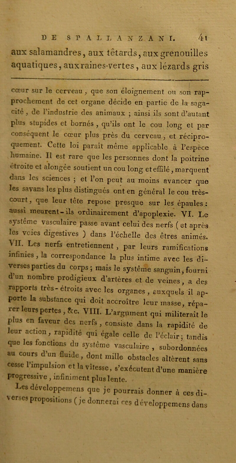 aux salamandres, aux tétards, fluxgrenouilles aquatiques, auxraines-vertes , aux lézards gris cceur sur le cerveau , que son éloignement ou son rap- prochement de cct organe décide en partie de la saga- cie , de l’induslrie des animaux ; ainsi ils sont d’autant plus stupides et bornes , qu’ils ont le cou long et par conséquent le cceur plus près du cerveau , et récipro- quement. Cette loi parait méme applicable à l’espèce bumaine. Il est rare que les personnes dont la poitrine étroite et alongèe soutient un cou long et effilé, marquent dans les Sciences ; et l’on peut au moins avancer que les sa\ans les plus distingués ont en général le cou très- court, que leur tète repose presque sur les épaules : aussi meurent- ils ordinairement d’apoplexie. VI. Le systéme vasculaire passe avant celui des nerfs ( et après les vcies digestives ) dans l’échelle des étres animés. VII. Les nerfs entretiennent , par leurs ramifications infimes, la correspondance la plus intime avec les di- verses parties du corps ; mais le systéme sanguin, fourni d’un nombre prodigieux dartères et de veines, a des rapports tròs-étroits avec les organes , euxquels il ap- pone la substance qui doit accroitre leur masse, répa- rer leurs pertes , &c. Vili. L’argument qui militerait le plus en faveur des nerfs, consiste dans la rapidità de leur action, rapidité qui égale celle de Féclairj tandis que les fonctions du systéme vasculaire , subordonnées au cours d’un fluide, dont mille obstaclcs altèrent sans cesse Fimpulsion etlavifesse, s’exécutent d’une manière progressive , infimment plus lente. Les développemens que je pourrais donner à ces di- ' «ne, propositions ( je donr.erai rCS d éveloppemens dans