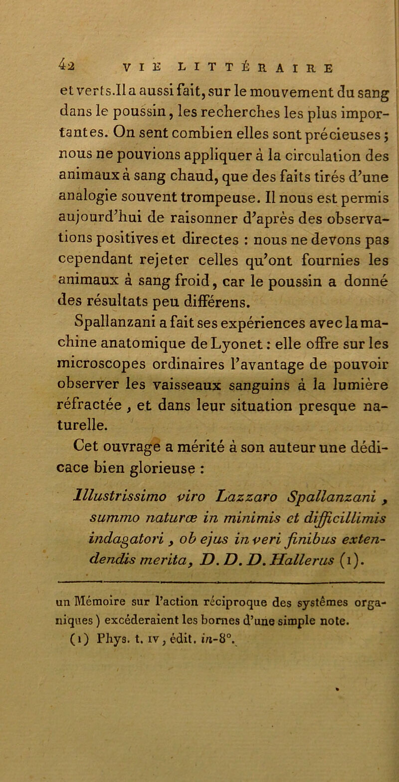 et verts.il a aussi fait, sur le mouvement du sang dans le poussin, les recherches les plus impor- tantes. On sent combien elles sont précieuses ; nous ne pouvions appliquer à la circulalion des animaux à sang chaud, que des faits tirés d?une analogie souvent trompeuse. Il nous est permis aujourd’hui de raisonner d'après des observa- tions positives et directes : nous ne devons pas cependant rejeter celles qu’ont fournies les animaux à sang froid, car le poussin a donné des résultats peu différens. Spallanzani a fait ses expériences avec la ma- cbine anatomique deLyonet : elle offre sur les microscopes ordinaires l’avantage de pouvoir observer les vaisseaux sanguins à la lumière réfractée , et dans leur situation presque na- turelle. Cet ouvrage a mérité à son auteur une dédi- cace bien glorieuse : Illustrissimo viro Lazzaro Spallanzani , summo naturai in minimis et dijficillimis indagatori , oh ejus inveri jinibus exten- dendis merita, D. D. JD. Hallerus (1). un Mémoire sur l’action réciproque des systémes orga- niques ) excéderaient les bomes d’une simple note. (1) Phys. t. iv; édit. in-8°.