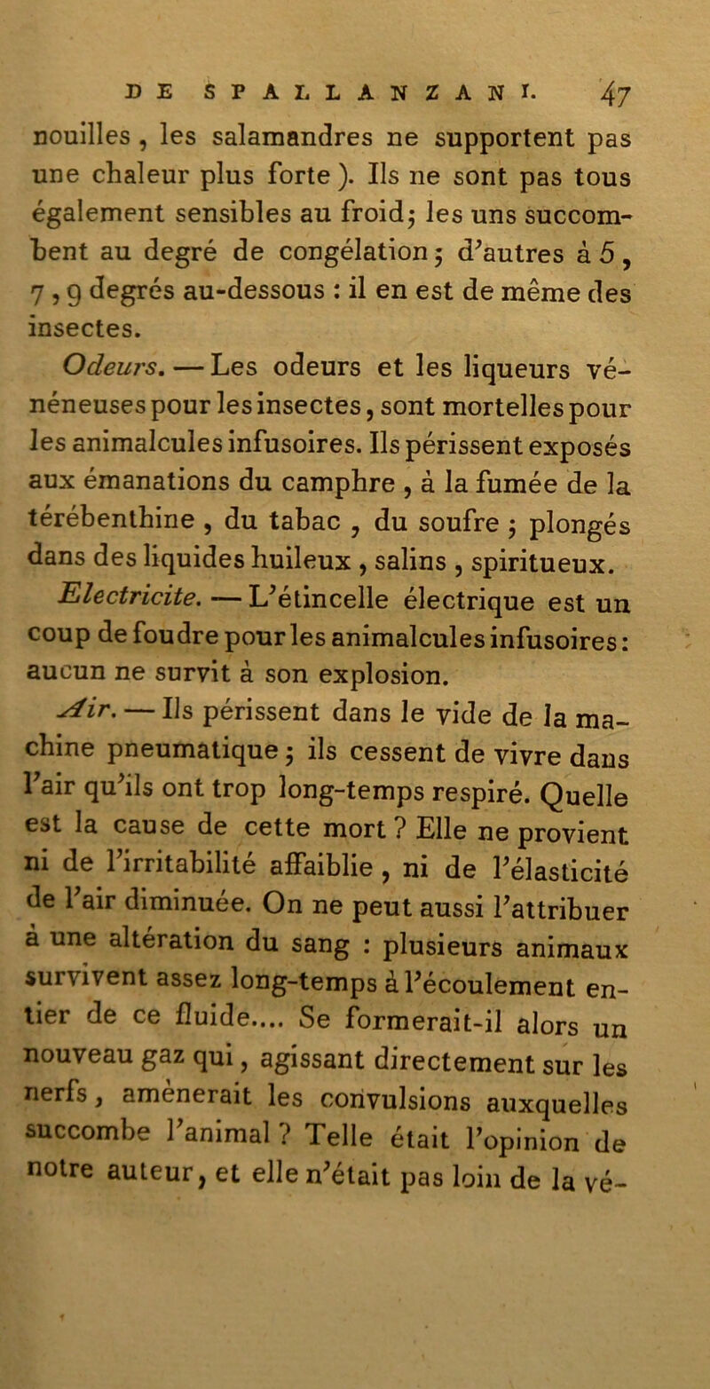 nouilles , les salamandres ne supportent pas line chaleur plus forte ). Ils ne sont pas tous également sensibles au froid; les uns succom- bent au degré de congélation ; d'autres à 5 , 7 , g degrés au-dessous : il en est de mème des insectes. Ocleurs.—Les odeurs et les liqueurs vé- néneuses pour les insectes, sont mortelles pour les animalcules infusoires. Ils périssent exposés aux émanations du camphre , à la fumèe de la térébenthine , du tabac , du soufre ; plongés dans des liquides huileux , salins , spiritueux. Electricite. — L^étincelle électrique est un coup de foudre pour les animalcules infusoires : aucun ne survit à son explosion. ■*4ir. — Ils périssent dans le vide de la ma- chine pneumatique ; ils cessent de vivre dans fair qu'ils ont trop long-temps respiré. Quelle est la cause de cette mort ? Elle ne provient ni de 1 irritabilite aifaiblie 9 ni de Félasticité de fair diminuée. On ne peut aussi Fattribuer à une altération du sang : plusieurs animaux survivent assez long-temps àFécoulement en- tier de ce fluide.... Se formerait-il alors un nouveau gaz qui, agissant directement sur les nerfs, amènerait les corivulsions auxquelles succombe Fanimal ? Telle était Fopinion de notre auteur, et elle n'était pas loin de la vé-