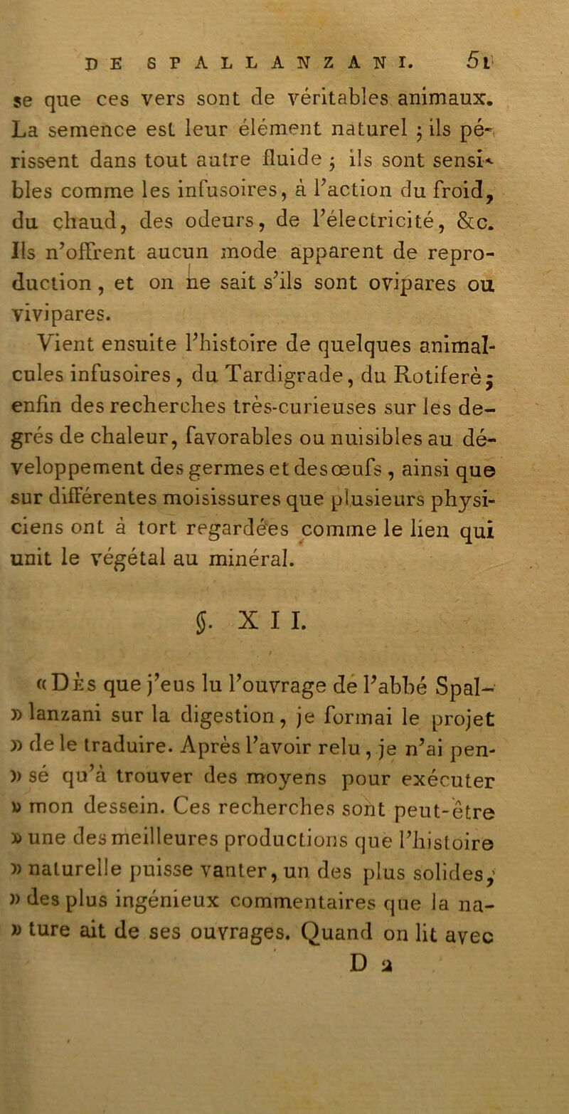 se que ces vers sont de véritables animaux. La semence est leur élément naturel ; ils pé~ rissent dans tout autre fluide • ils sont sensi* bles comme les infusoires, à i’action du froid, du chaud, des odeurs, de Félectricité, &c. Ils n’offrent aucun mode apparent de repro- duction , et on ne sait shls sont ovipares ou vivipares. Vient ensuite Fhistoire de quelques animal- cules infusoires , du Tardigrade, du Rotiferèj enfin des recherches très-curieuses sur les de- grés de chaleur, favorables ou nuisibles au dé- veloppement des germes et desoeufs , ainsi que sur difFérentes moisissures que pìusieurs physi- ciens ont à tort regardées cornine le ben qui unit le végétal au minerai. XII. «Dès que j’eus lu l’ouvrage de Pabbé Spai- )) lanzani sur la digestion, je formai le projet » de le traduire. Après Tavoir relu , je n’ai pen- )) sé qu’à trouver des moyens pour exécuter v> mon dessein. Ces recherches sont peut-ètre »une desmeilleures productions que Phistoire )) nalurelle puisse vanter, un des plus solides,’ » des plus ingénieux commentaires que la na- w ture ait de ses ouvrages. Quand on lit avec D a