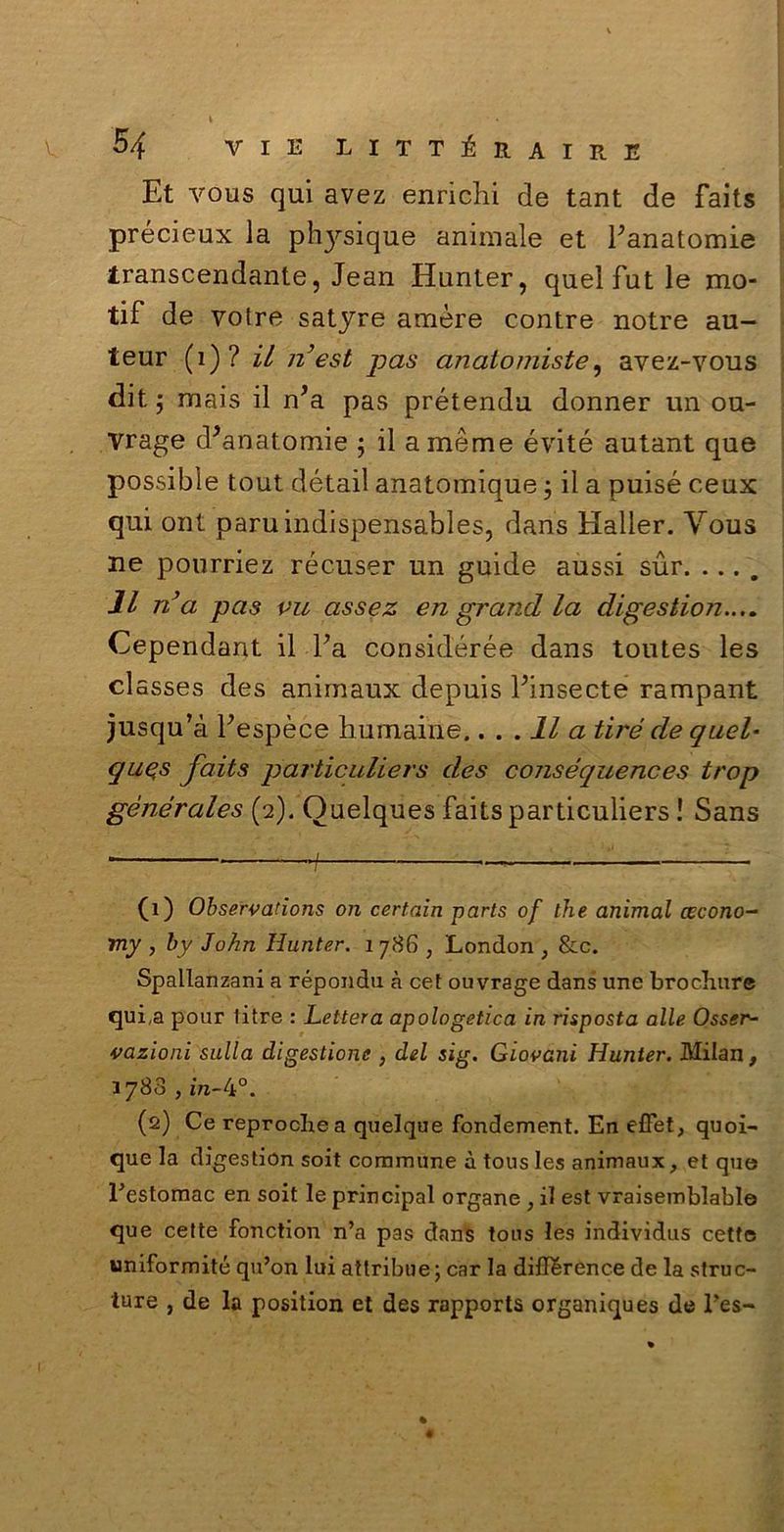 Et vous qui avez enrichi de tant de faits précieux la ph}^sique animale et ^anatomie transcendante, Jean Hunter, quelfutle mo- tif de votre satyre amare contre notre au- teur (1) ? il n’est pas anatomiste, avez-vous dit $ mais il n’a pas prétendu donner un ou- vrage d*anatomie ; il amème évité autant que possible tout détail anatomique 3 il a puisé ceux qui ont paruindispensables, daris Haller. Yous ne pourriez récuser un guide aussi sur. Il n’a pas vu assez eri grand la digestion.... Cependant il Fa considérée dans toutes les cl asses des animaux depuis Finsecté rampant jusqu’à Fespèce humaine.... Il a tire de quel• quqs faits particuliers des conséquences trop gènérales (2). Ouelques faits particuliers ! Sans ■ i ■ (1) Observations on certaìn parts of thè animai cecono- my , by John Hunter. 1 786 ; London ; &c. Spallanzani a répondu à cet ouvrage dans une brochure qui,a pour li tre : Lettera apologetica in risposta alle Osser- vazioni sulla digestione , del sig. Giovani Hunter. Milan, 3788 , in-4°. (2) Ce reprochea quelque fondement. En effet, quoi- que la digestion soit commune à tous les animaux, et que Festomac en soit le principal organe , il est vraisemblable que cette fonction n’a pas dans tous les individus cette uniformité qu’on lui attribue; car la diflfèrence de la struc- ture , de la position et des rapports organiques de Fes-