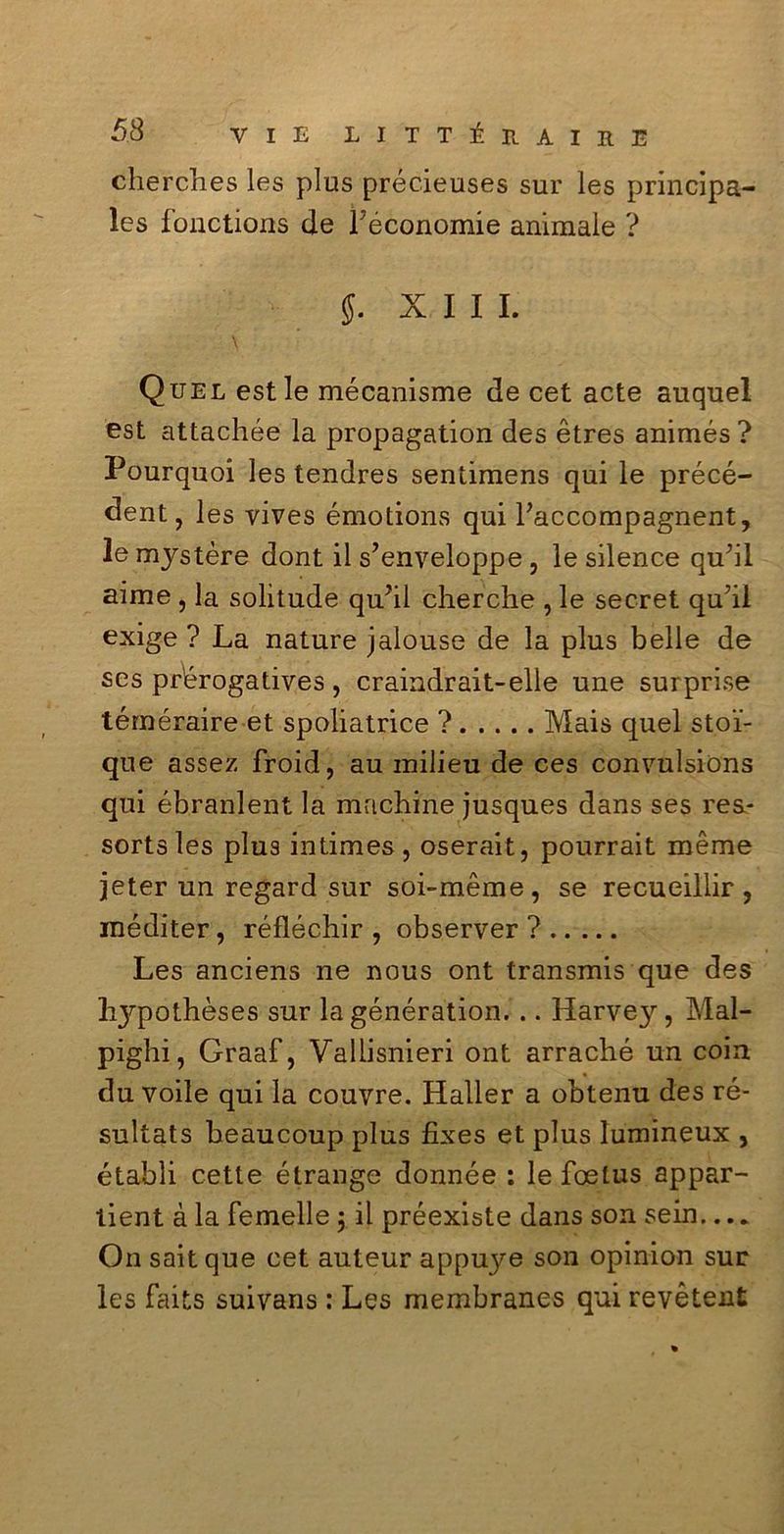 cherches les plus précieuses sur les principa- les fonctions de Féconomie animale ? $. XIII. Quel est le mécanisme de cet acte auquel est attachée la propagation des ètres animés? Pourquoi les tendres sentimens qui le précé- ^ent, les vives émotions qui Faccompagnent, le mystère dont il s’enveloppe , le silence qu’il aime , la solitude qu?il cherche , le secret quii exige ? La nature jalouse de la plus belle de ses pr'érogatives, craindrait-elle une surprise téméraire et spoliatrice ? Mais quel sto’i- que assez froid, au milieu de ces convulsions qui ébranlent la mrtcbine jusques dans ses rea- sortsles plus intimes , oserait, pourrait méme jeter un regard sur soi-méme, se recueillir , méditer, réfléchir , observer ? Les anciens ne nous ont transmis que des lijrpothèses sur la génération. .. Harvey, Mal- pigli, Graaf, Vallisnieri ont arraché un coin du voile qui la couvre. Haller a obtenu des ré- sultats beaucoup plus fixes et plus lumineux , établi cette étrange donnée : le foetus appar- tieni à la femelle ; il préexiste dans son sein... * On sait que cet auteur appuye son opinion sur les faits suivans : Les membranes qui revétent