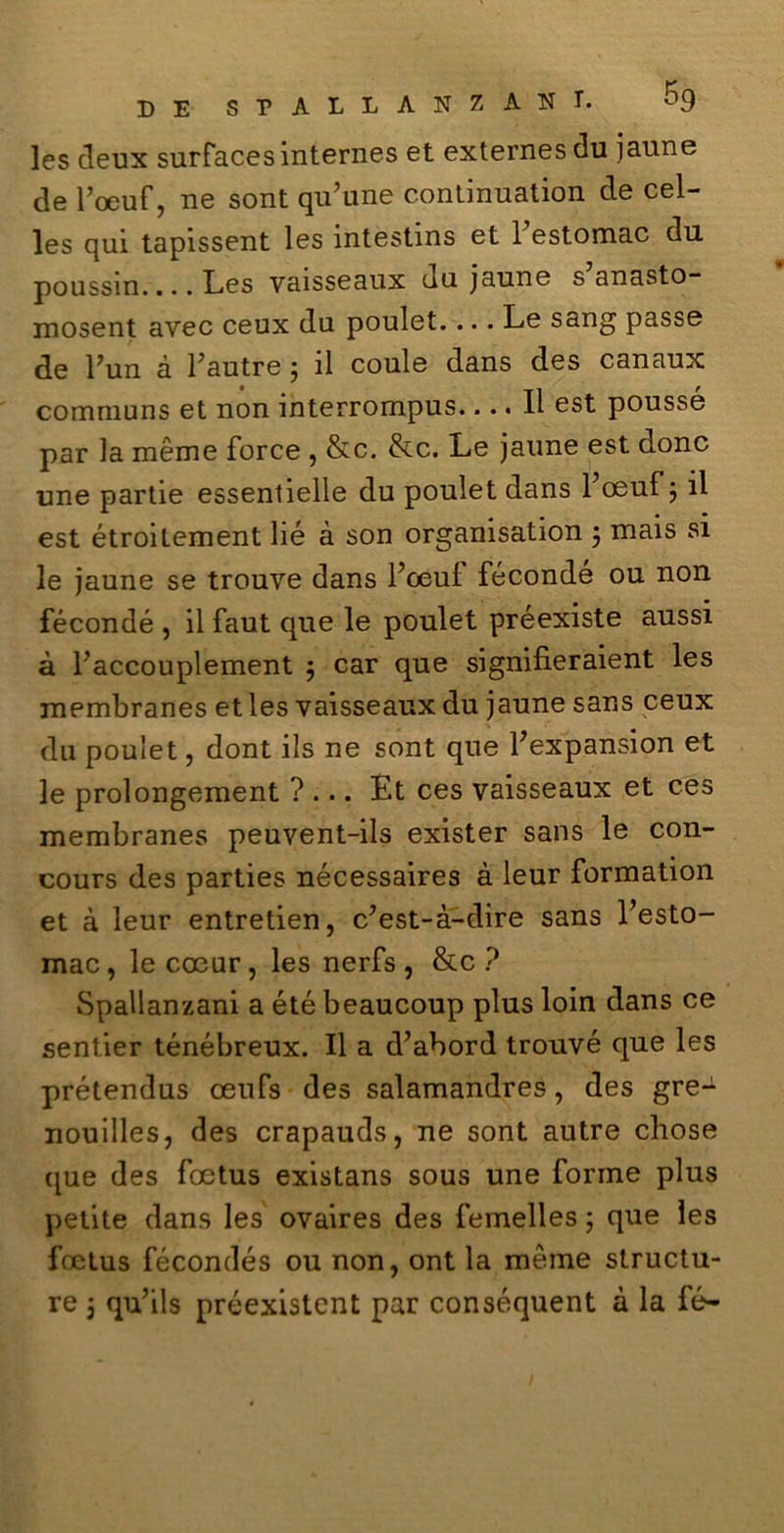 les deux surfacesinternes et externesdu jaune de l’oeuf, ne soni qu’une c.ontinuation de cel- les qui tapissent les intestms et 1 estomac du. poussin.... Les vaisseaux uu jaune s anasto- mosent avec ceux du poulet.... Le sang passe de Fun à Fautre ; il coule dans des canaux communs et non interrompus.... Il est poussé par la méme force , &c. &c. Le jaune est donc une partie essenlielle du poulet dans 1 oeuf 5 il est étroilement lié à son organisation ; mais si le jaune se trouve dans Fceul fécondé ou non fécondé , il faut que le poulet préexiste aussi à Faccouplement ; car que signifieraient les membranes et les vaisseaux du jaune sans ceux du poulet, dont ils ne sont que Fexpansion et le prolongement ?... Èt ces vaisseaux et ces membranes peuvent-ils exister sans le con- cours des parties nécessaires à leur formation et à leur entretien, c’est-à-dire sans Festo- mac, le coeur, les nerfs , &c ? Spallanzani a été beaucoup plus loin dans ce sentier ténébreux. Il a d’abord trouvé que les prétendus oeufs des salamandres, des gre- nouilles, des crapauds, ne sont autre cliose t|ue des foetus existans sous une forme plus petite dans les ovaires des femelles ; que les foetus fécondés ou non, ont la mème structu- re 5 qu’ils préexistent par conséquent à la fé-