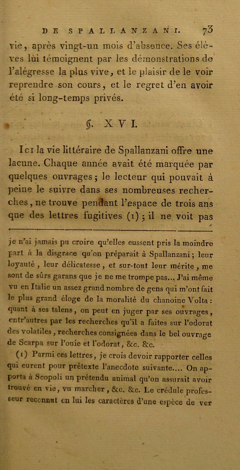 vie, après vingt-un mois d’absence. Ses élè- ves lui témoignent par les démonstrations de l’alégresse la plus vive, et le plaisir de le voir reprendre son cours, et le regret d*en avoir été si long-temps privés. % : j. xvl ■ lei la vie littéraire de Spallanzani offre une lacune. Chaque année avait été marquée par quelques ouvrages ; le lecteur qui pouvait à peine le suivre dans ses nombreuses recher- ches, ne trouve pendant bespace de trois ans que des lettres fugitives (1) 5 il ne voit pas je n’ai jamais pu croire qu’elles eussent pris la moindre pari à la disgraoe qu’on préparait à Spallanzani; lenr loyauté , leur délicalesse, et sur-tout leur inerite , me sont de surs garans que jeneme trompe pas... Pai mème vu en Italie un assez grand nombre de gens qui m’ont fait le plus grand éloge de la moralité du chanoine Volta : quant à ses talens, on peut en juger par ses ouvrages, entr autres par les recherclies qu’il a faites sur l’odora t cles volatiles , recherches consignées dans le bel ouvrage de Scarpa sur l’ouie et l’odorat, &c. &c. (1) Parmi ces lettres, je crois devoir rapporter celles qui eurent pour prélexte Panecdotc suivante.... On ap- porta à Scopoli un pretendu animai qu’on assurait avoir trouvé en vie, vu marcher, &c. &c. Le crèdule profes- 6eur reccnnut en lui les caraclèrcs d’une espèce de ver