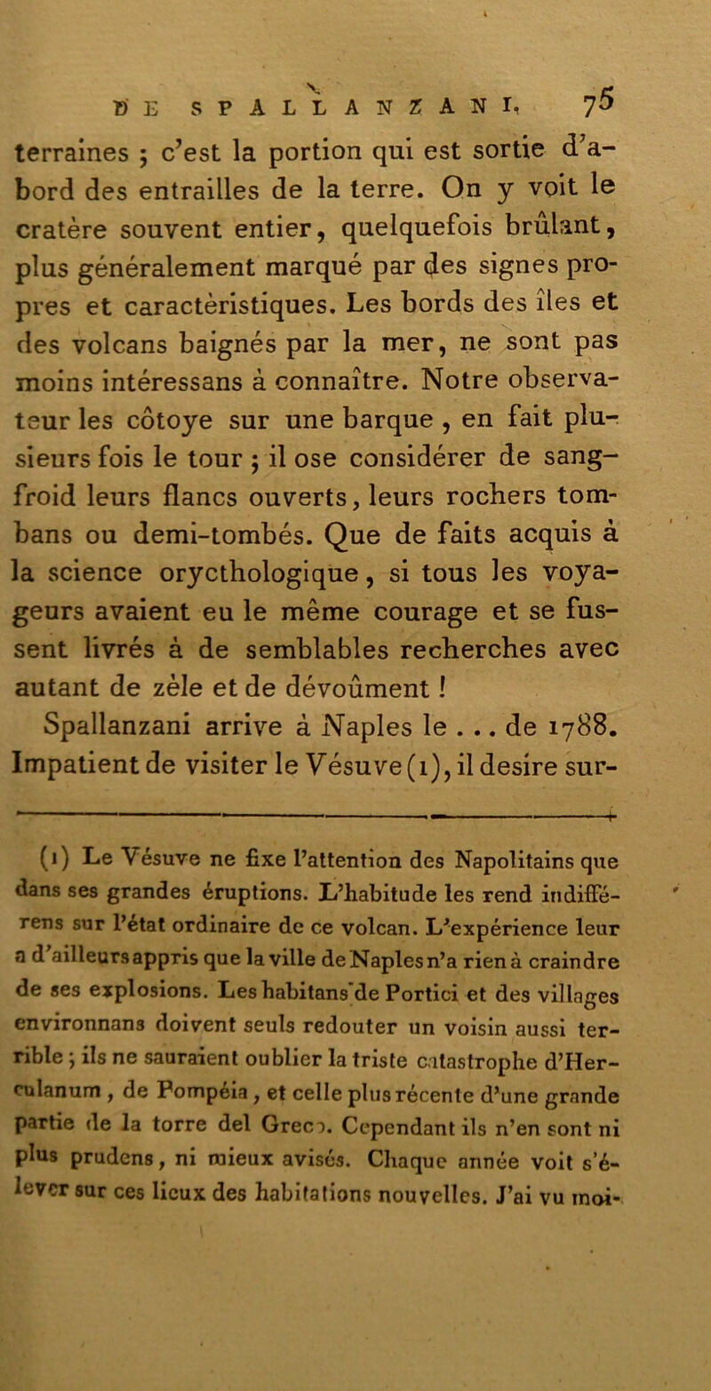 terraines ; c’est la portion qui est sortie d’a- bord des entrailles de la terre. On y voit le cratère souvent entier, quelquefois brulant, plus généralement marqué par des signes pro- pres et caractèristiques. Les bords des iles et des volcans baignés par la mer, ne sont pas moins intéressans à connaìtre. Notre observa- teur les còtoye sur une barque , en fait piu- sieurs fois le tour $ il ose considérer de sang- froid leurs flancs ouverts, leurs rocbers tom- bans ou demi-tombés. Que de faits acquis à la Science orycthologique, si tous les voya- geurs avaient eu le mème courage et se fus- sent liyrés à de semblables recherches avec autant de zèie et de dévoument ! Spallanzani arrive à Naples le ... de 1788. Impatient de visiter le Vésuve (1), il desire sur- (1) Le Vésuve ne fixe l’attention des Napolitains que dans ses grandes éruptions. L’habitude les rend indiffé- rens sur l’état ordinaire de ce volcan. L'expérience leur n d ailleurs appris que la ville de Naples n’a rienà craindre de ses explosions. Les habitans de Portici et des villnges environnans doivent seuls redouter un voisin aussi ter- rible ; ils ne sauraient oublier la triste catastrophe d’PIer- culanum , de Pompéia y et celle plus recente d’une grande partie de la torre del Grec:). Ccpcndant ils n’en sont ni plus prudens, ni raieux avisés. Chaque année voit s’é- lcvcr sur ces licux des habifations nouvelles. J’ai vu inoi-