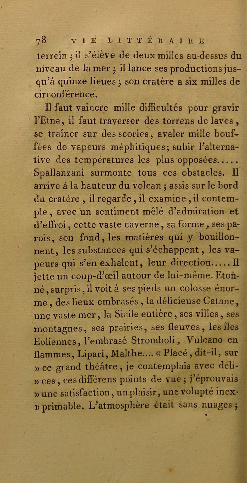 terrein ; il s’élève de deux milles au-dessus du niveau de la mer 5 il lance ses productions jus- qu’à quinze lieues j son cratère a six milles de circonférence. Il faut vaincre mille difficultés pour gravir l’Etna, il faut traverser des torrens de laves , se trainer sur desscories, avaler mille bouf- fées de vapeurs méphitiques; subir l’allerna- tive des températures les plus opposées Spallanzani surmonte tous ces obstacles. Il arrive à la hauteur du volcan 5 assis sur le bord du cratère , il regarde, il examine , il contem- ple, avec un sentiment mélé d’admiration et d’eiìroi, cette vaste caverne, sa forme, ses pa- rois, son fond, les matières qui y bouillon- nent, les substances qui s’échappent, les va- peurs qui s’en exhalent, leur direction Il jetle un coup-d’oeil autour de lui-méme. Eton- né,surpris,ii voità ses pieds un colosse énor- me, des lieux embrasés , la délicieuse Catane, une vaste mer, la Sicile entière, ses villes, ses montagnes, ses prairies, ses fleuves, les iles Eoliennes, l’embrasé Stromboli, Vulcano en llammes, Lipari, Malthe.... « Piace, dit-il, sur )) ce grand tbéàtre, je contemplais avec déli- )) ces , cesdifférens points de vue ; j’éprouvais » une satisfaction, un plaisir, une volupté inex- )> primable. L’atmospbère était sans nuages j