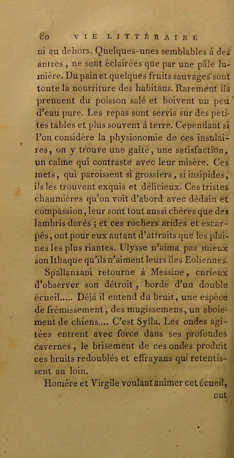 ili au dehors. Quelques-unes semblables à des antres , ne sont éclairées que par une pale lu- mière. Du pain et quelques fruits sauvages'sont toute la nourriture des habitans. Rarement ils prennent du poisson salé et boivent un peu d’eau pure. Les repas sont servis sur des peti- tes tables et plus souvent à terre. Cependant si l’on considère la physionomie de ces insulai- res, on y trouve une gaité, une satisfactibn, un calme qui contraste avec leur misère. Ces mets, qui paroissent si grossiers, siinsipides, ils les trouvent exquis et délicieux. Ces tristes chaumières qu’on voit d’abord avec dédain et compassion, leur sont tout aussi chères que des lambris dorés 3 et ces rochers arides et escar- pés, ont pour eux autant d'attraits que les plai- nes les plus riantes. Ulysse n’aimà pas mieux son Ithaque quMsn’aiment leurs ìles Eoliennes. Spallanzani retourne à Messine, curieux d’observer son détroitf, bordé d’un doublé écueil Déjà il entend du bruit, une espèce de frémissement, des mugissemens, un aboie- ment de chiens.... C’est Sylla. Les ondes agi- tées entrent avec force dans ses profondes cavernes , le brisement de ces ondes produit ces bruits redoublés et effrayans qui retentis- sent au loin. Homère et Virgile voulant animer cet écueil, ont