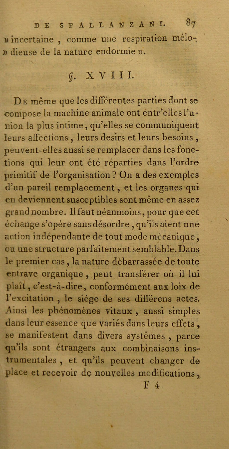 » incertaine , comme une respiratimi mèlo- )> dieuse de la nature endormie )). 5. XVIII. De mème que les difFérentes parties doni se compose la machine animale ont entr’elles Fu- nion la plus intime, qu’elles se communiquent leurs afFections , leurs desirs et leurs besoins , peuvent-elles aussi se remplacer dans les fonc- tions qui leur ont été réparties dans Fordre primitif de Forganisation ? On a des exemples d’un pareil remplacement, et les organes qui en deviennent susceptibles sont mème en assez grand nombre. Il faut néanmoins, pour que cet échange s'opère sans désordre , qu'ils aient une action indépendante de tout mode mécanique, ou une structure parfaitement semblable.Dans le premier cas , la nature débarrassée de toute entrave organique , peut transférer où il lui pìait, c’est-à-dire, conformément aux loix de Fexcitation , le siége de ses difFérens actes. Ainsi les phénomènes vitaux , aussi simples dans leur essence que variés dans leurs effets , se manifestent dans divers s}rstèmes , parce quvils sont étrangers aux combinaisons ins- trumentales , et qu’ils peuvent changer de place et recevoir de nouvelles modifieations, F 4