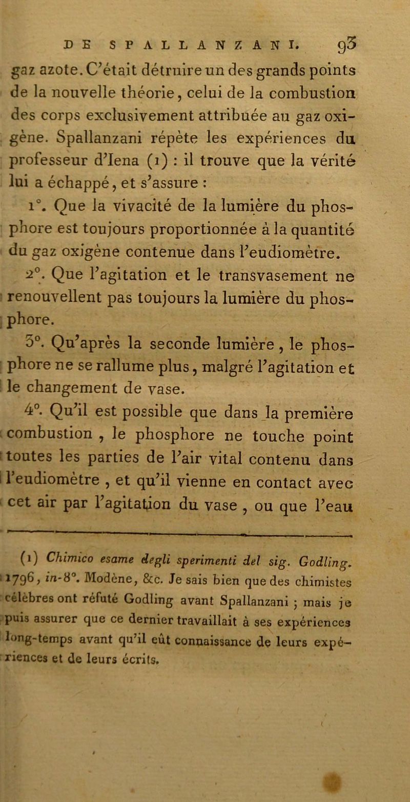 gaz azote. C’était détruire un des grands points de la nouvelle théorie, celili de la combustion des corps exclusivement attribuée au gaz oxi- gène. Spallanzani répète les expériences da professeur d’iena (i) : il trouve que la vérité lui a échappé, et s’assure : i°. Que la vivacité de la lumière du phos- pbore est toujours proportionnée à la quantité du gaz oxigène contenue dans Feudiomètre. ^°. Que Fagitation et le transvasement ne renouvellent pas toujours la lumière du phos- phore. 5°. Qu’après la seconde lumière, le phos- pbore ne se rallume plus, malgré Fagitation et le changement de vase. 4°. Qu’il est possible que dans la première combustion , le phosphore ne touche point : toutes les parties de Fair vital contenu dans i 1 eudiomètre , et qu’il Vienne en contact avee cet air par Fagitation du vase , ou que Feau (ij Chimico esame degli sperimenti del sig. Godling. '■ l796> in-8°. Modène, &c. Je sais bien que des chimistes célèbresont réfuté Godling avant Spallanzani ; mais je puis assurer que ce dernier travaillait à ses expériences long-temps avant qu’il eut connaissance de leurs expé— riences et de leurs écrits.