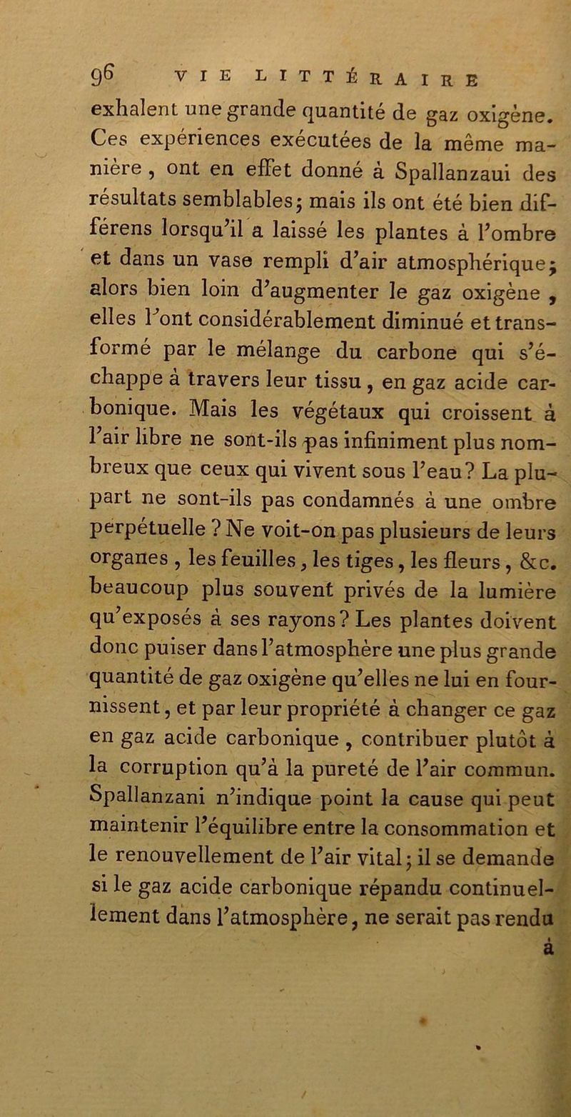 exhalent une grande quantité de gaz oxigène. Ces expériences exécutées de la mème ma- nière , ont en eflfet donné à Spallanzaui des resultats semblablesj mais ils ont été bien dif- férens lorsqu’il a laissé les plantes à Fombre et dans un vase rempli d’air atmosphériquej alors bien loin d’augmenter le gaz oxigène , elles Font considérablement diminué ettrans- formé par le mélange du carbone qui s’é- chappe à travers leur tissu , en gaz acide car- bonique. Mais les végétaux qui croissent à Fair libre ne sont-ils pas infiniment plus nom- breux que ceux qui vivent sous beau? La plu- part ne sont-ils pas condamnés à une ombre perpétuelle ? Ne voit-on pas plusieurs de leurs organes , les feuilles, les tiges, les fleurs, &c. beaucoup plus souvent privés de la lumière qu7exposés à ses rayons?Les plantes doivent donc puiser dans l’atmosphère une plus grande quantité de gaz oxigène qu’elles ne lui en four- nissent, et par leur propriété à changer ce gaz en gaz acide carbonique , contribuer plutòt à la corruption qu?à la pureté de Fair commun. Spallanzani nbndique point la cause qui peut maintenir Féquilibre entre la consommation et le renouvellement de Fair vital \ il se demande si le gaz acide carbonique répandu continuel- ìement dans Fatmosphère, ne serait pas rendu « a