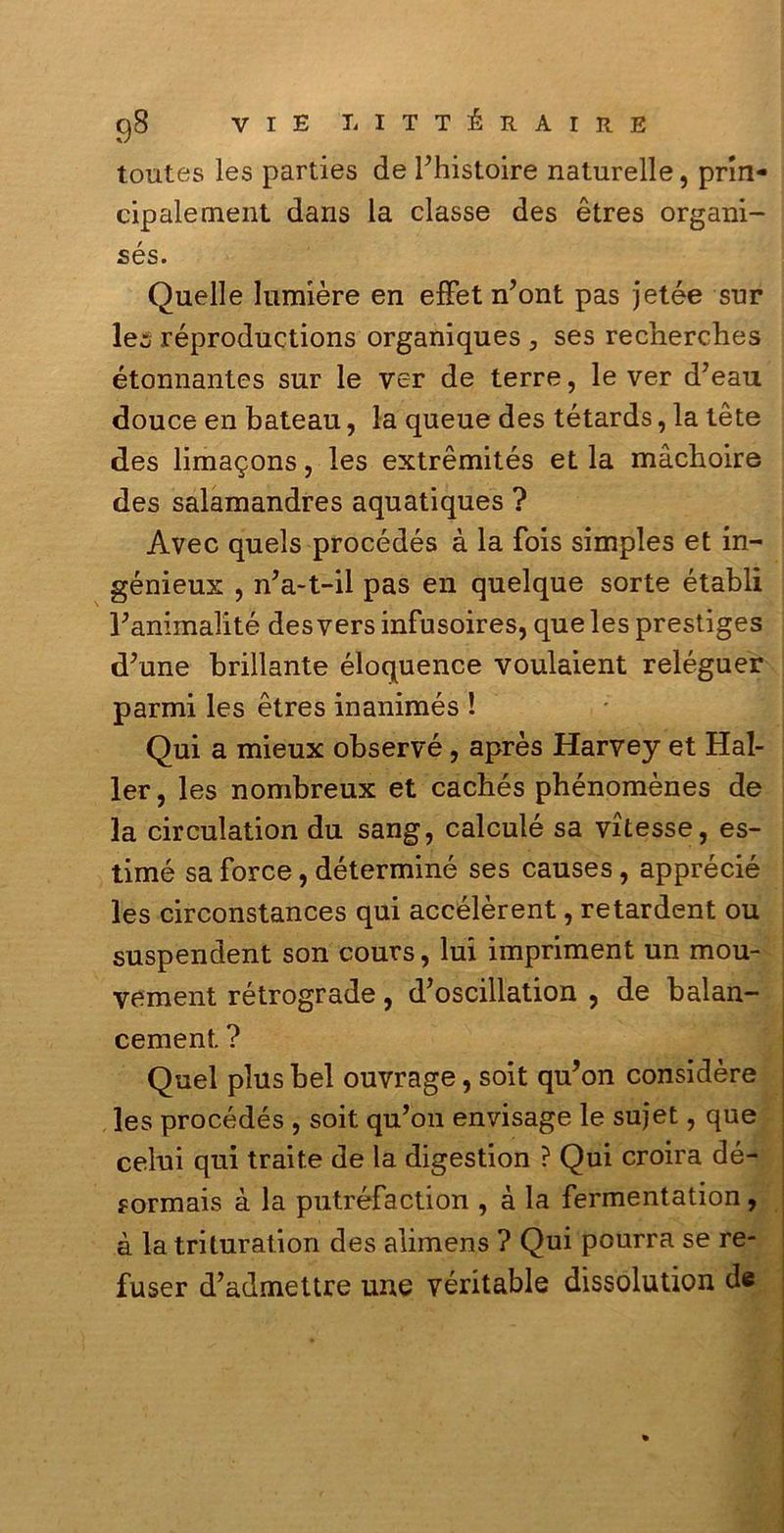 toutes les parties de Fhistoire naturelle, prin- cipalement dans la classe des ètres organi- sés. Quelle lumière en efFet n’ont pas jetée sur lec réproductions organiques , ses recherches étonnantes sur le ver de terre, le ver d7eau douce en bateau, la queue des tétards, la tète des lima^ons, les extrèmités et la màchoire des salamandres aquatiques ? Avec quels procédés à la fois simples et in- génieux , nVt-il pas en quelque sorte établi Panimalité desvers infusoires, que les prestiges d’une brillante éloquence voulaient reléguer parmi les ètres inanimés ! Qui a mieux observé, après Harvey et Hal- ler, les nombreux et cachés phénomènes de la circulation du sang, calculé sa vitesse, es- timò sa force, déterminé ses causes, apprécié les circonstances qui accélèrent, retardent ou suspendent son cours, lui impriment un mou- vement rétrograde, d’oscillation , de balan- cement ? Quel plus bel ouvrage, soit qu’on considère les procédés , soit qu’on envisage le sujet, que celui qui traile de la digestion ? Qui croira dé- ?ormais à la putréfaction , à la fermentation, à la trituration des alimens ? Qui pourra se re- fuser d’admettre une véritable dissolution de