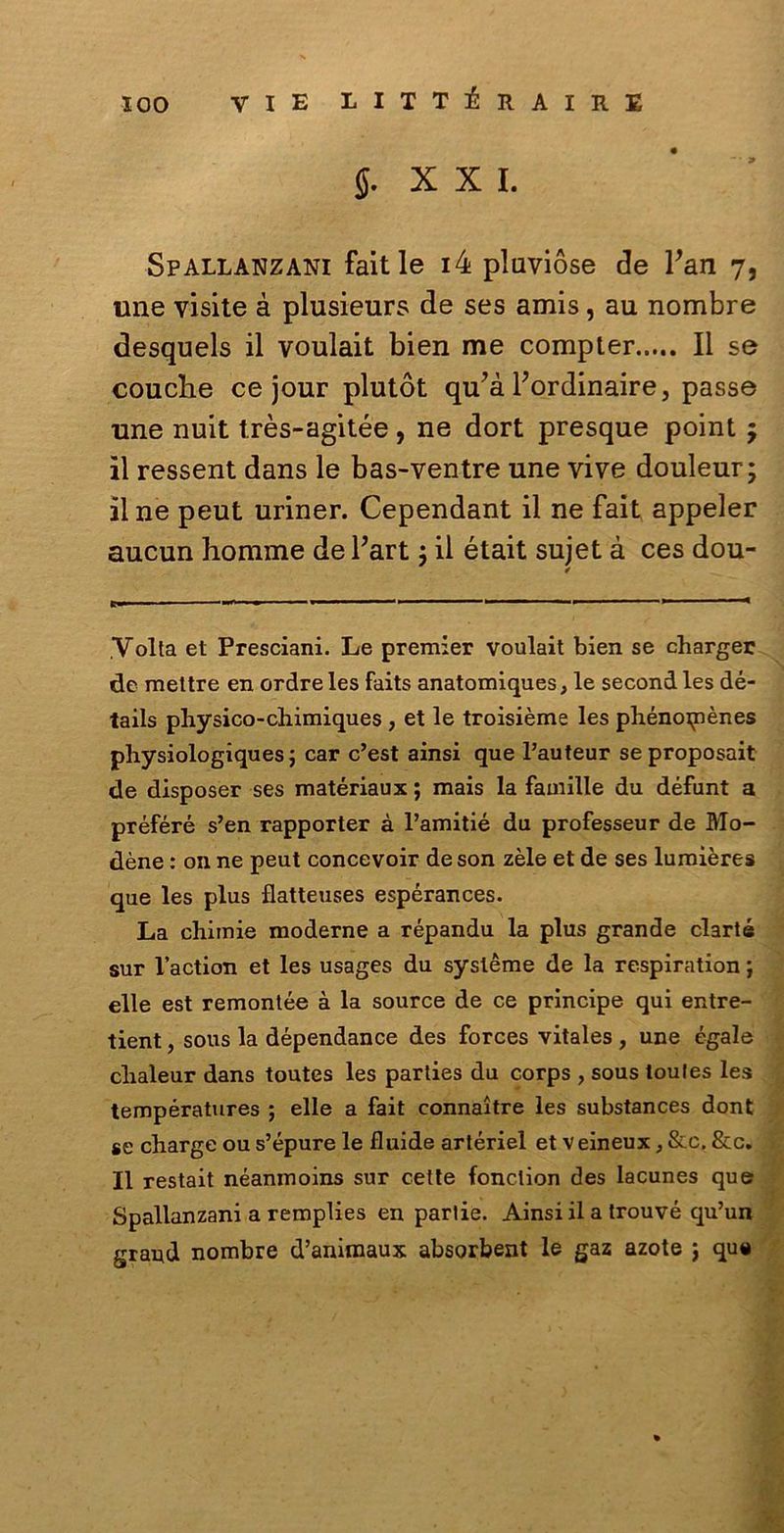 §. XXI. Spallanzani faitle i4 pluvióse de Fan 7, une visite à plusieurs de ses amis, au nombre desquels il voulait bien me compier..... Il se cotiche ce jour plutòt qu’à Fordinaire, passe •une nuit très-agitée, ne dort presque point ; il ressent dans le bas-ventre une vive douleur; il ne peut uriner. Cependant il ne fait appeler aucun homme de Fart j il était sujet à ces dou- ,Volta et Presciani. Le premier voulait bien se charger de mettre en ordreles faits anatomiques, le secondles dé- tails physico-cliimiques , et le troisième les phénoipènes physiologiques ; car c’est ainsi que l’auteur seproposait de disposer ses matériaux ; mais la famille du défunt a préféré s’en rapporter à l’amitié du professeur de Mo- dène : on ne peut concevoir de son zèle et de ses lumières que les plus flatteuses espérances. La chiinie moderne a répandu la plus grande clarté sur l’action et les usages du systéme de la respiration ; elle est remontée à la source de ce principe qui entre- tient, sous la dépendance des forces vitales , une égale clialeur dans toutes les parties du corps , sous loules les températures ; elle a fait connaitre les substances dont se charge ou s’épure le fluide artériel et v eineux, &c. &c. Il restait néanmoins sur cette fonclion des lacunes que Spallanzani a remplies en parlie. Ainsi il a trouvé qu’un grand nombre d’animaux absorbent le gaz azote ; qu«