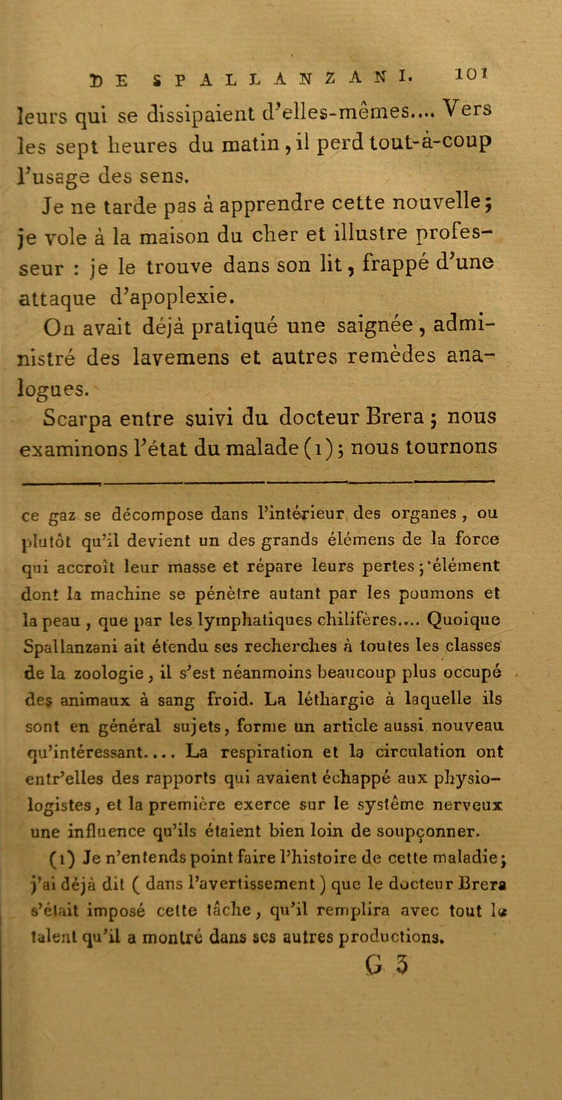 leurs qui se dissipaient delles-memes.... Vers les sept heures du matin,il perd tout-à-coup l’ussge des sens. Je ne tarde pas à apprendre cette nouvelle; je vole à la maison du clier et illustre profes- seur : je le trouve dans son lit, frappe d’une attaque d’apoplexie. On avait déjà pratiqué une saignée, admi- nistré des lavemens et autres remèdes ana- logues. Scarpa entre suivi du docteur Brera ; nous examinons Fétat du malade (1)5 nous tournons ce gaz se décompose dans l’intérieur des organes , ou piu tòt qu’il devient un des grands élémens de la force qui accroìt leur masse et répare leurs pertes ; ’élément dont la machine se pénètre autant par les poumons et la peau , que par les lymphatiques chilifères.... Quoique Spallanzani ait étendu ses recherclies à ioutes les classes de la zoologie, il s’est néanmoins beaucoup plus occupò des animaux à sang froid. La létliargie à laquelle ils sont en général sujets, forme un article aussi nouveau qu’intéressant.... La respiration et la circulation ont entr’elles des rapports qui avaient échappé aux physio- logistes, et la première exerce sur le système nerveux une influence qu’ils étaient bien loin de soupconner. (1) Je n’entends point faire l’histoire de cette maladie; j’ai déjà dit ( dans l’avertissement ) que le docteur Brera s’était imposé cette tacile, qu’il remplira avec tout lur talent qu’il a montré dans scs autres productions.