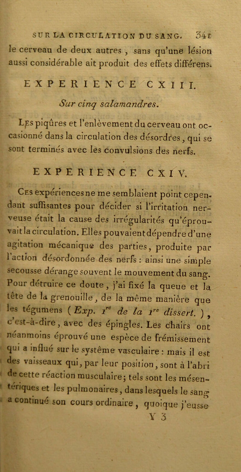 le cerveau de deux autres , sans qu’une lésion aussi considerale ait produit des efFets difFérens. EXPERIENCE CXIII. Sur cinq salamandres. Lpspiqures et l’enlèvementdu cerveau ont oc- casionné dans la circulation des désordres} qui se sont terminés avec les convulsions des nerfs. EXPERIENCE CXIV. Ces experiences ne me semblaient point cepen- dant sufFisantes pour décider si l’irritation ner- veuse était la cause des irrégularités qu’éprou- valt la circulation. Elles pouvaientdépendre d’une agitation mecamque des parties, produite par 1 action desordonnée des nerfs : ainsi une simple secousse dérangesouvent le mouvement du sang. Pour détruire ce doute, j’ai fixé la queue et la tète de la grenouille, de la méme maniere que les tégumens ( Exp. i de la 7 disse rt. ) , c est-à-dire, avec des épingles. Les chairs ont neanmoins éprouvé une espèce de frémlssement ciul a Indué sur le système vasculaire : mais il est des vaisseaux qui,parleur posilion3 sont à labri de cette réactlon musculaire; tels sont les mésen- tériques et les pulmonaires, dans lesquels le sang a continue son cours ordinare , quoique j’eusse