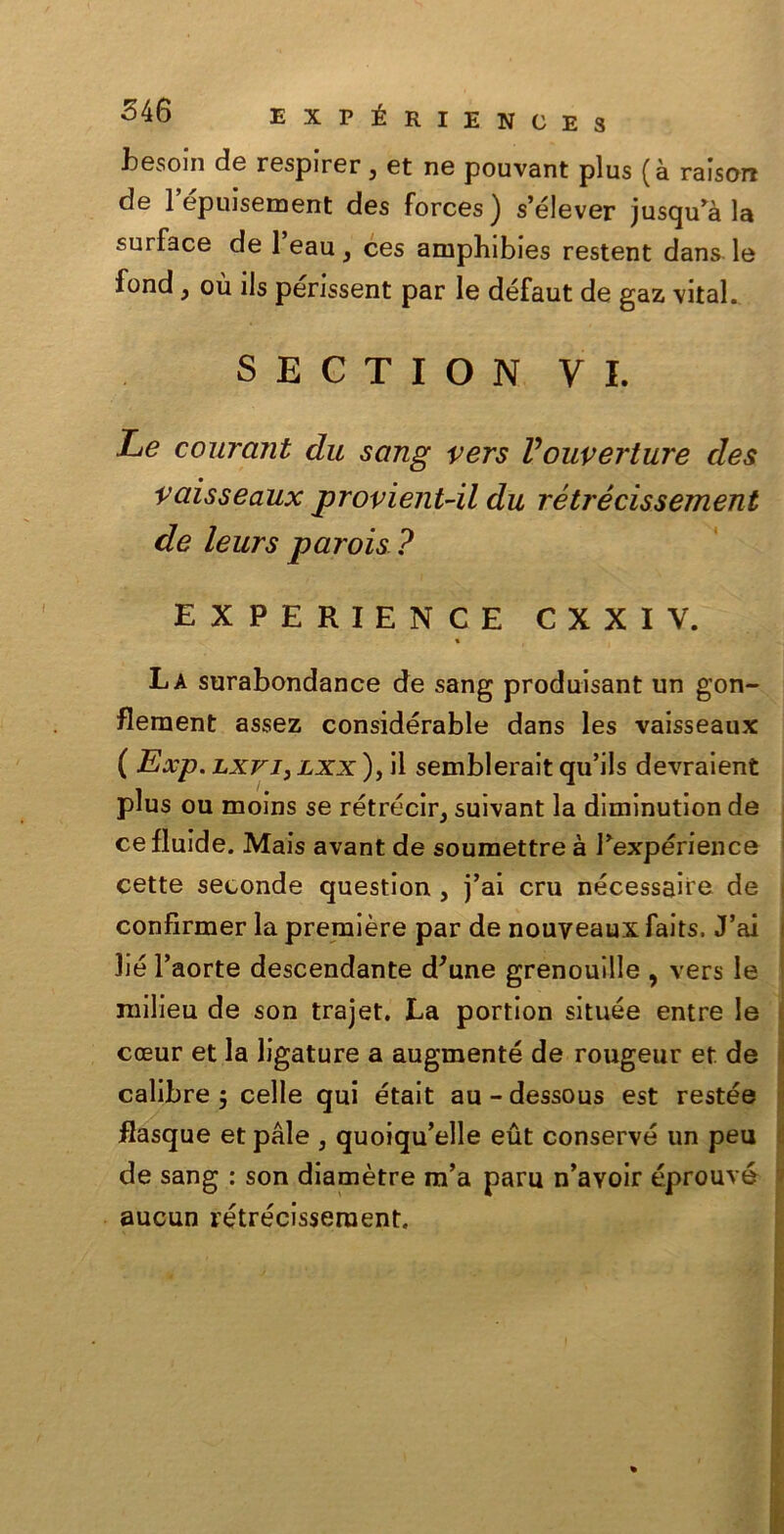 hesoin de respirer, et ne pouvant plus (à raisorc de 1 épuisement des forces) s’élever jusqu’à la surface de 1 eau } ces amphibies restent dans le fond, où ils périssent par le défaut de gaz \ital. SECTION VI. Le courant du sang vers Vouverture des vaisseaux provient-il du rétrécissement de leurs parois ? EXPERIEN CE CXXIV. « La surabondance de sang produisant un gon- flement assez considérable dans les vaisseaux ( Exp. lxvj, lxx ), il sembleralt qu’ils devraient plus ou moins se rétrécir, suivant la dlminutlon de ce fluide. Mais avant de soumettre à Pexpérience cette seconde question , j’ai cru nécessaire de I confirmer la première par de nouveaux faits. J’ai lié l’aorte descendante d'une grenouille , vers le milieu de son trajet. La portion située entre le coeur et la ligature a augmenté de rougeur et de calibre $ celle qui était au - dessous est restée flasque et pale , quoiqu’elle eut conserve un peu de sang : son diamètre m’a para n’avoir éprouvé aucun rétrécissement.
