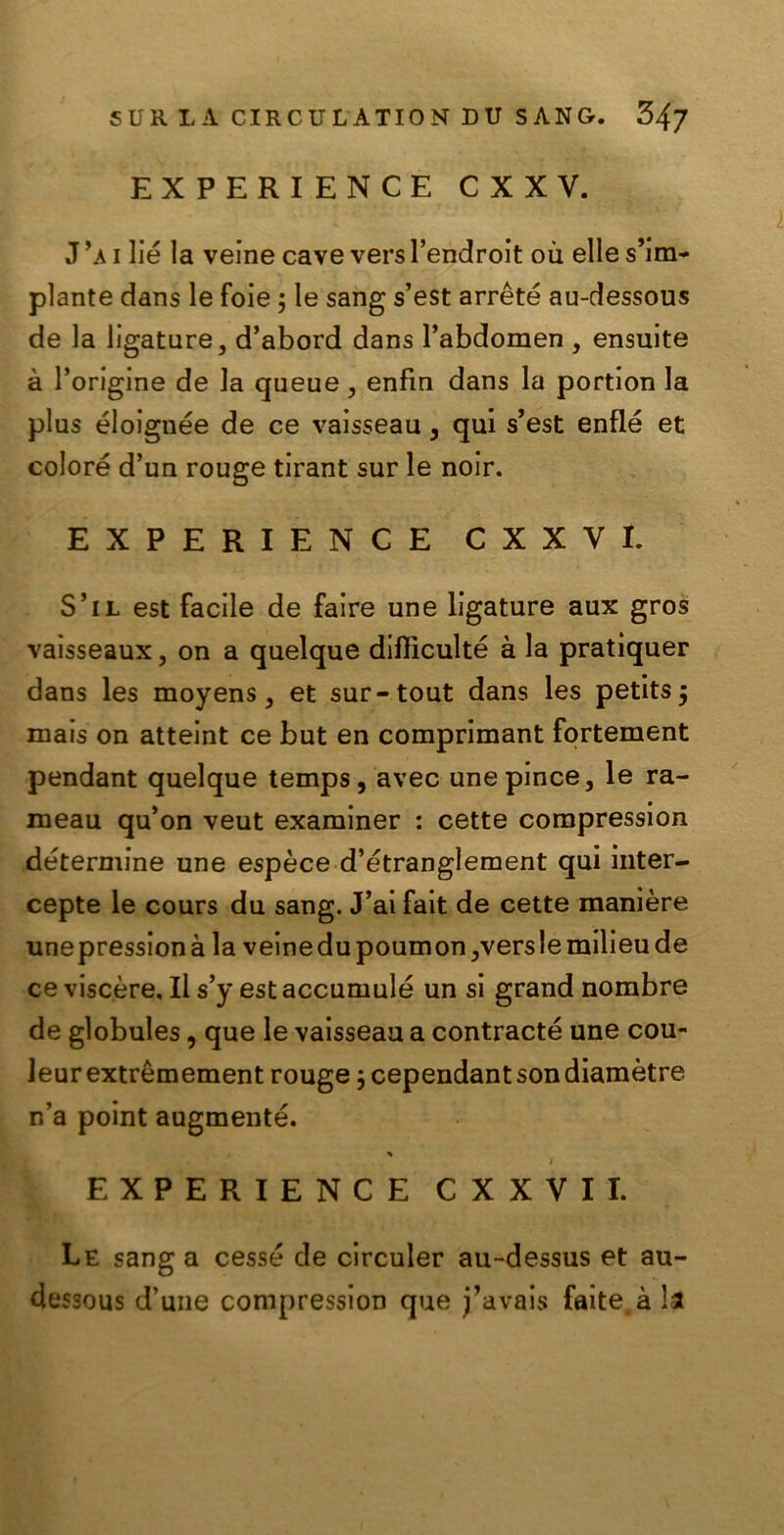 EXPERIENCE CXXV. J ’a i lié la veine cave vers l’endroit ou elle s’im- plante dans le foie ; le sang s’est arrètè au-dessous de la ligature, d’abord dans l’abdomen , ensuite à l’origine de la queue, enfìn dans la portion la plus éloignée de ce vaisseau , qui s’est enflé et colore d’un rouge tirant sur le noir. EXPERIENCE C X X V I. S’il est facile de faire une ligature aux gros vaisseaux, on a quelque diflìculté à la pratiquer dans les moyens, et sur-tout dans les petits j mais on atteint ce but en comprimant fortement pendant quelque temps, avec une pince, le ra- meau qu’on veut examiner : cette compression détermine une espèce d’étranglement qui inter- cepte le cours du sang. J’ai fait de cette manière unepressionà la veinedupoumon,verslemilieude ce viscere. Il s’y est accumulò un si grand nombre de globules, que le vaisseau a contraete une cou- Jeurextrémement rouge 3 cependantsondiamètre n’a point augmenté. % / EXPERIENCE CXXVII. Le sang a cesse de circuler au-dessus et au- dessous d’une compression que j’avais faite.à la