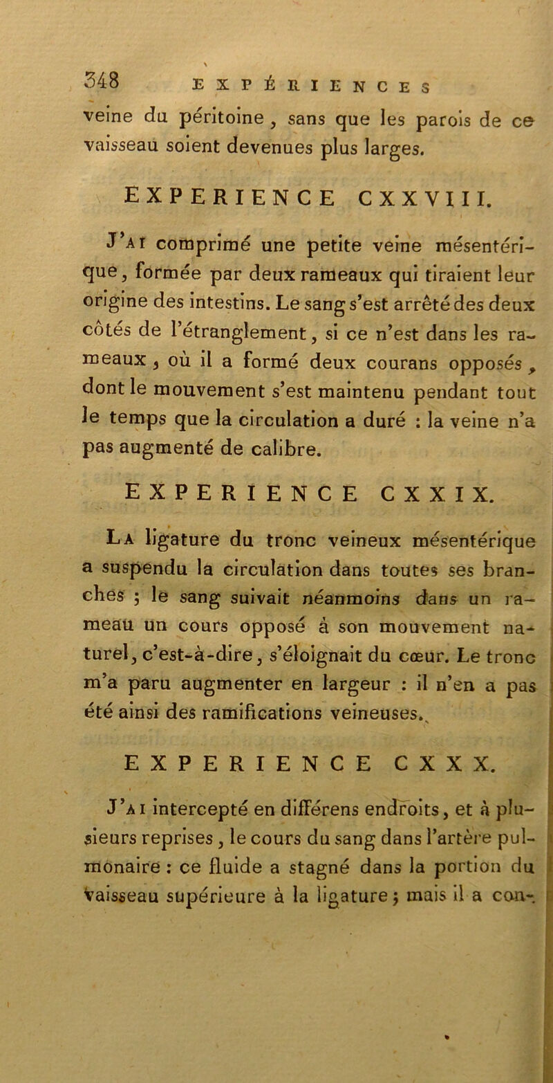 veine du péritoine , sans que les parois de ce vaisseaù soient devenues plus larges. experience cxxyiii. J’ai comprime une petite veine mesenteri- ci11^ formée par deuxrameaux qui tiraient leur origine des intestins. Le sang s’est arrèté des deux còtés de Tétranglement, si ce n’est dans les ra~ meaux 3 où il a forme deux courans opposés , dont le mouvement s’est maintenu pendant tout le temps que la circulation a dure : la veine n’a pas augmenté de calibre. EXPERIENCE CXXIX. La ligature du trono veineux mésentérique a suspendu la circulation dans toutes ses bran- ches ; le sang suivait néanmoins dans un ra- meau un cours oppose à son mouvement na- ture^ c’est-à-dire, s’éloignait du coeur. Le trono m’a paru augmenter en largeur : il n’en a pas été ainsi des ramifications veineuses.. EXPERIENCE CXXX. J’ài intercepté en diflerens endroits, et à plu- sieurs reprises , le cours du sang dans Tartare pul- monaire : ce fluide a stagne dans la portion du Vaisseaù supérieure à la ligature $ mais il a con-