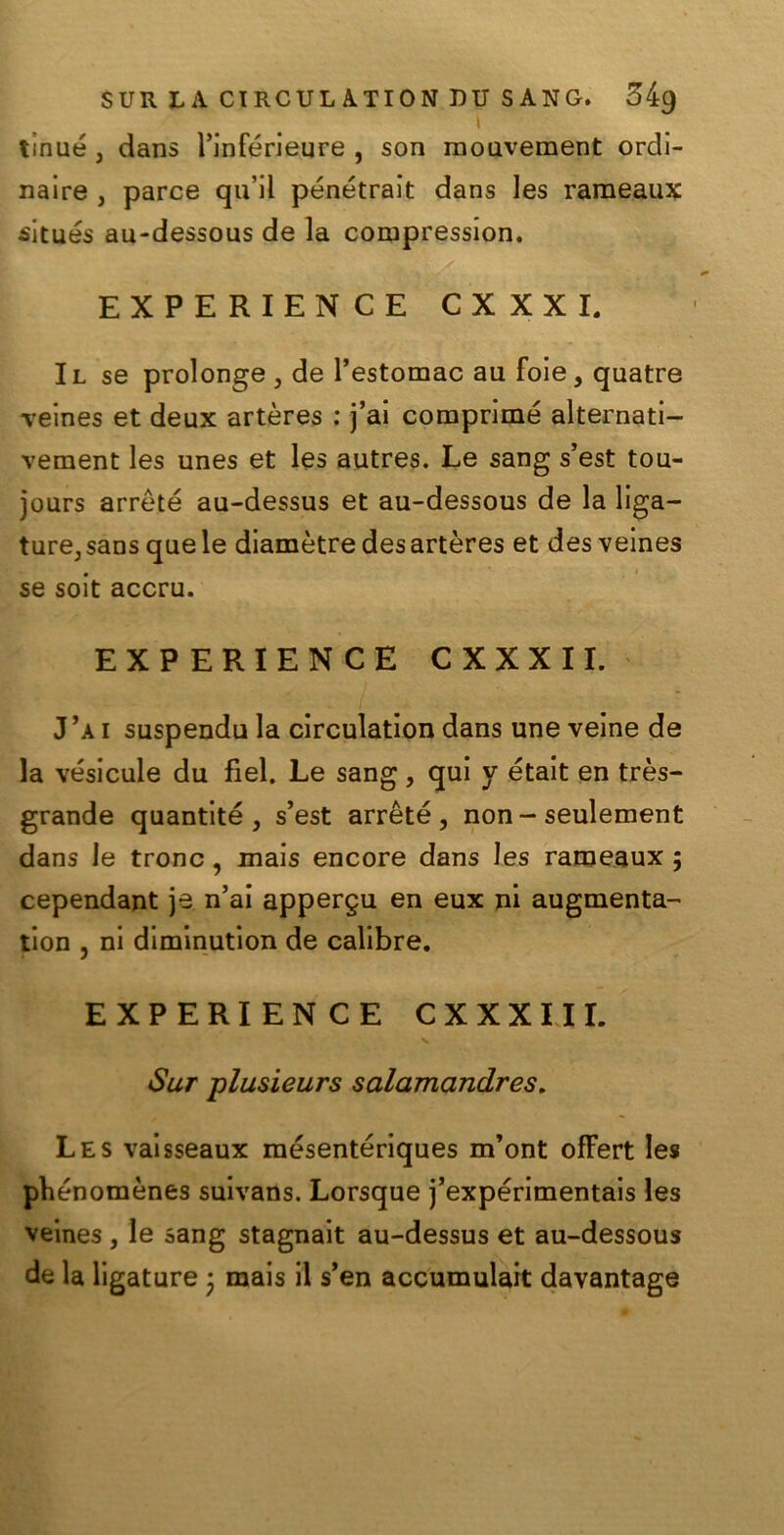 \ tinué, dans l’inférieure , son raouveraent ordi- nale , parce quii pénétrait dans les raraeaux situés au-dessous de la compression. EXPERIEN CE CXXXI. Il se prolonge , de l’estomac au foie, quatre Teines et deux artères : j’ai comprime alternati- vement les unes et les autres. Le sang s’est tou- jours arrèté au-dessus et au-dessous de la liga— ture, sans que le diamètre des artères et des veines se soit accru. EXPERIENCE CXXXI I. J’a i suspendu la circulation dans une veine de la vésicule du fìel. Le sang, qui y était en très- grande quantité , s’est arrèté, non - seulement dans le trono, mais encore dans les rameaux ; cependant je n’ai appergu en eux ni augmenta- tion , ni diminution de calibre. EXPERIENCE C X X X 111. Sur plusieurs salamandres. Les vaisseaux mésentériques m’ont ofFert les phénomènes suivans. Lorsque j’expérimentais les veines, le sang stagnait au-dessus et au-dessous